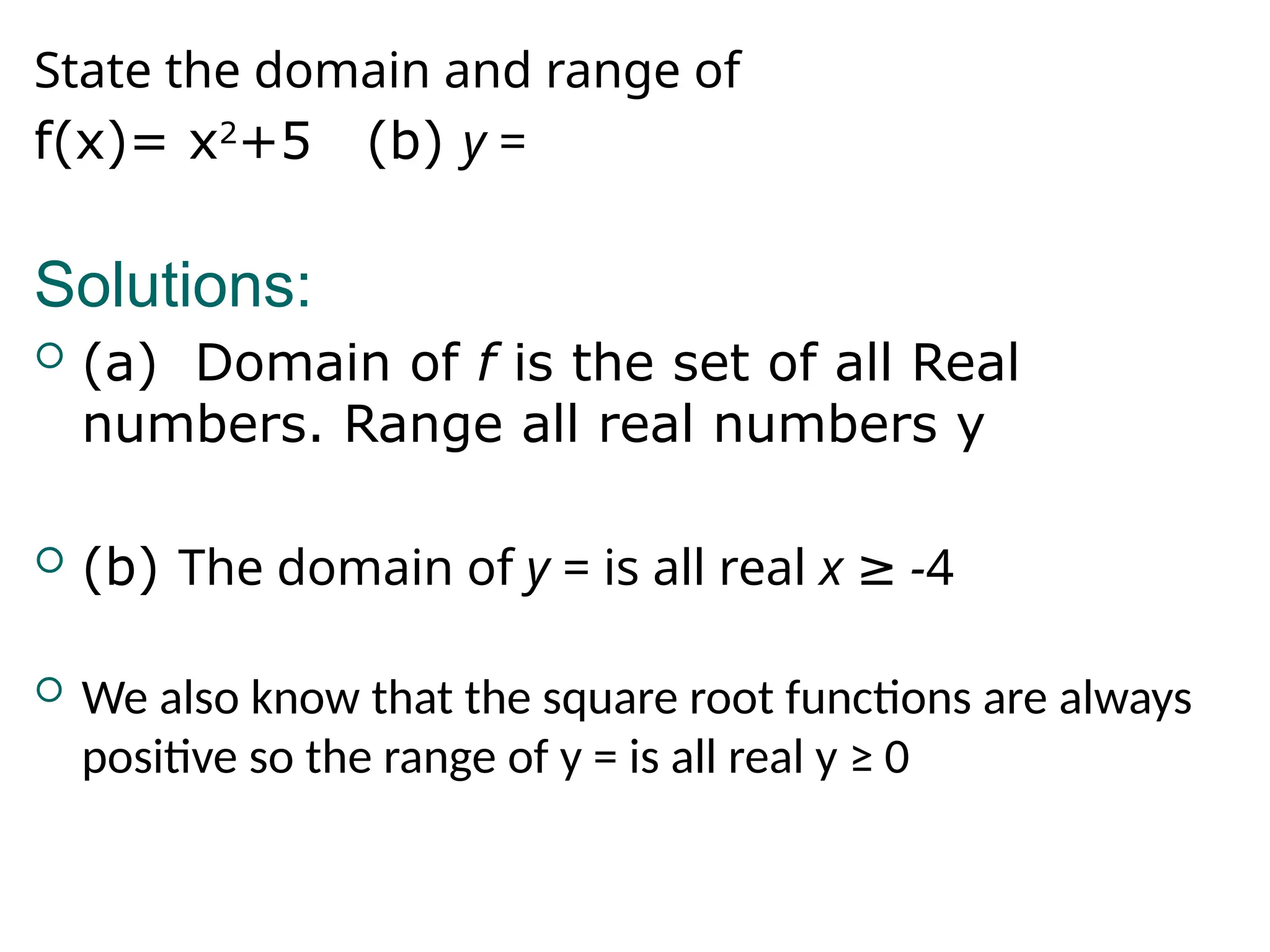 State the domain and range of
f(x)= x2
+5 (b) y =
Solutions:
 (a) Domain of f is the set of all Real
numbers. Range all real numbers y
 (b) The domain of y = is all real x -
≥ 4
 We also know that the square root functions are always
positive so the range of y = is all real y ≥ 0
 