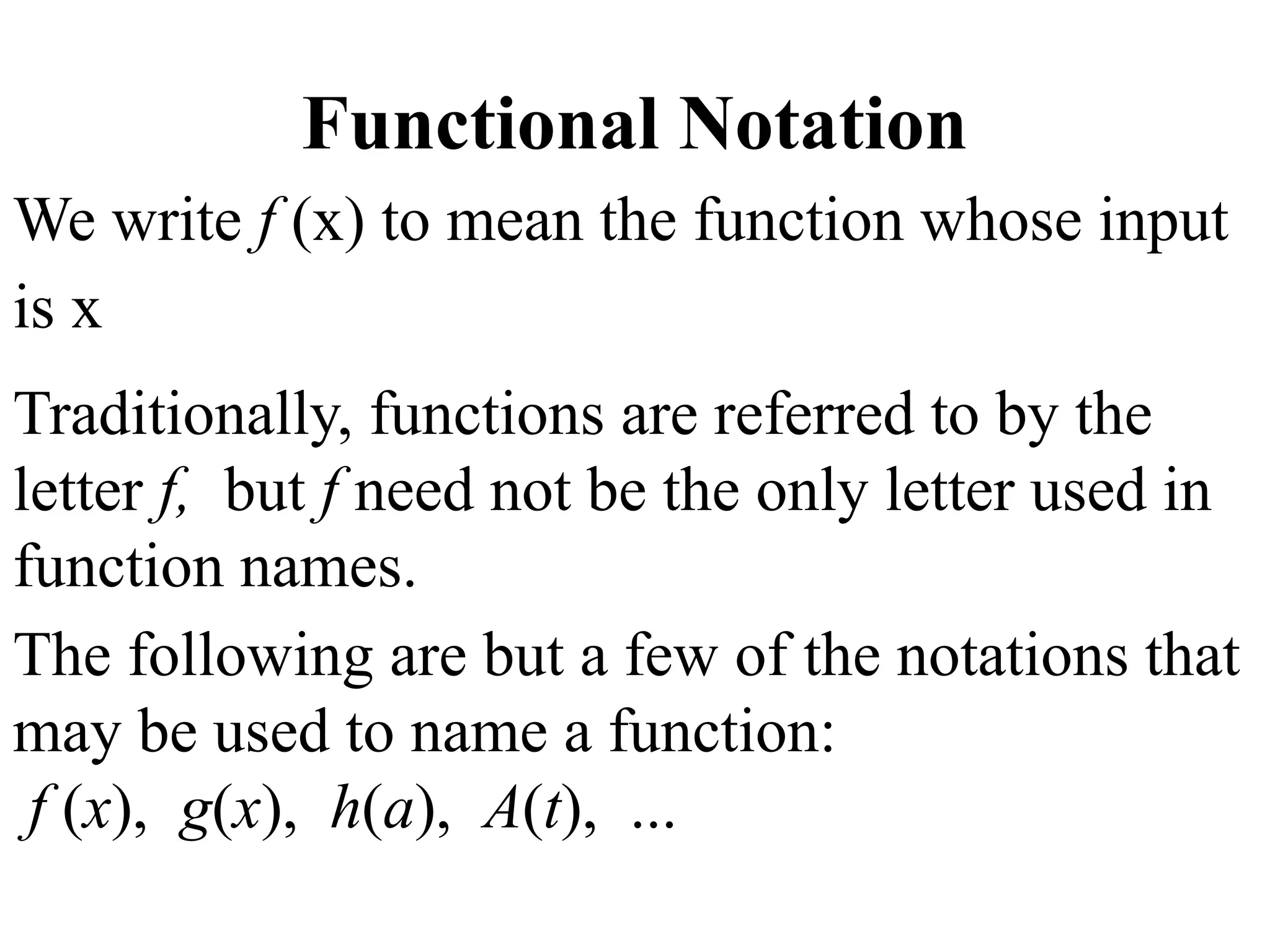 Functional Notation
We write f (x) to mean the function whose input
is x
Traditionally, functions are referred to by the
letter f, but f need not be the only letter used in
function names.
The following are but a few of the notations that
may be used to name a function:
f (x), g(x), h(a), A(t), ...
 