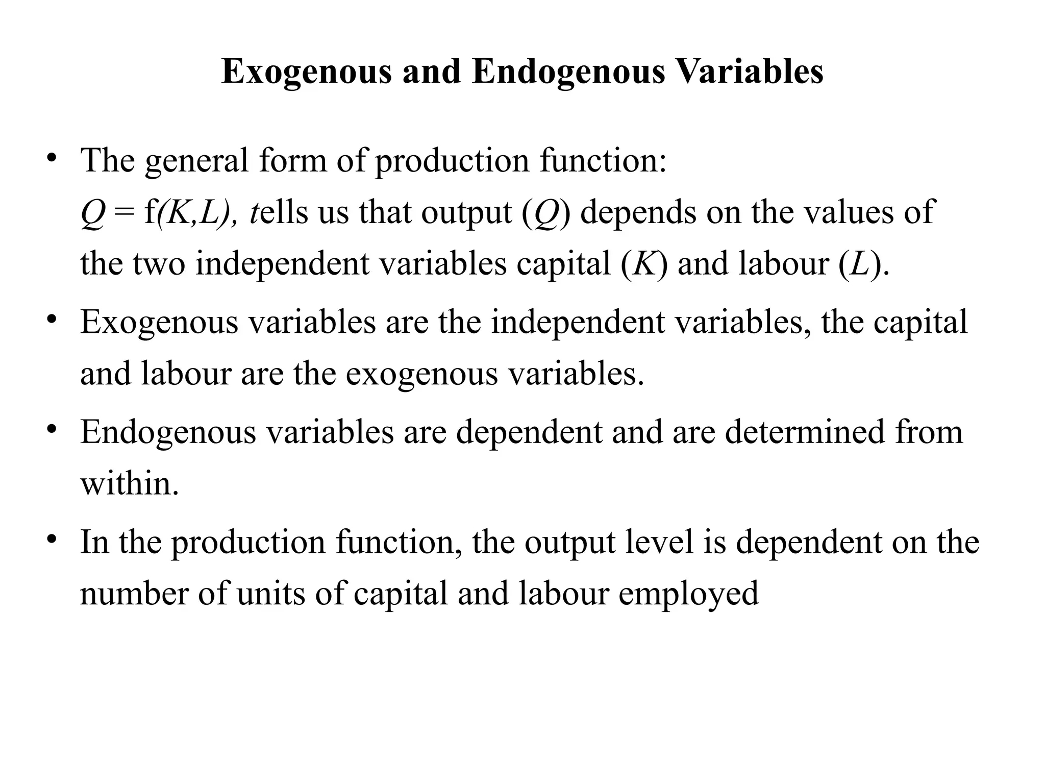 Exogenous and Endogenous Variables
• The general form of production function:
Q = f(K,L), tells us that output (Q) depends on the values of
the two independent variables capital (K) and labour (L).
• Exogenous variables are the independent variables, the capital
and labour are the exogenous variables.
• Endogenous variables are dependent and are determined from
within.
• In the production function, the output level is dependent on the
number of units of capital and labour employed
 