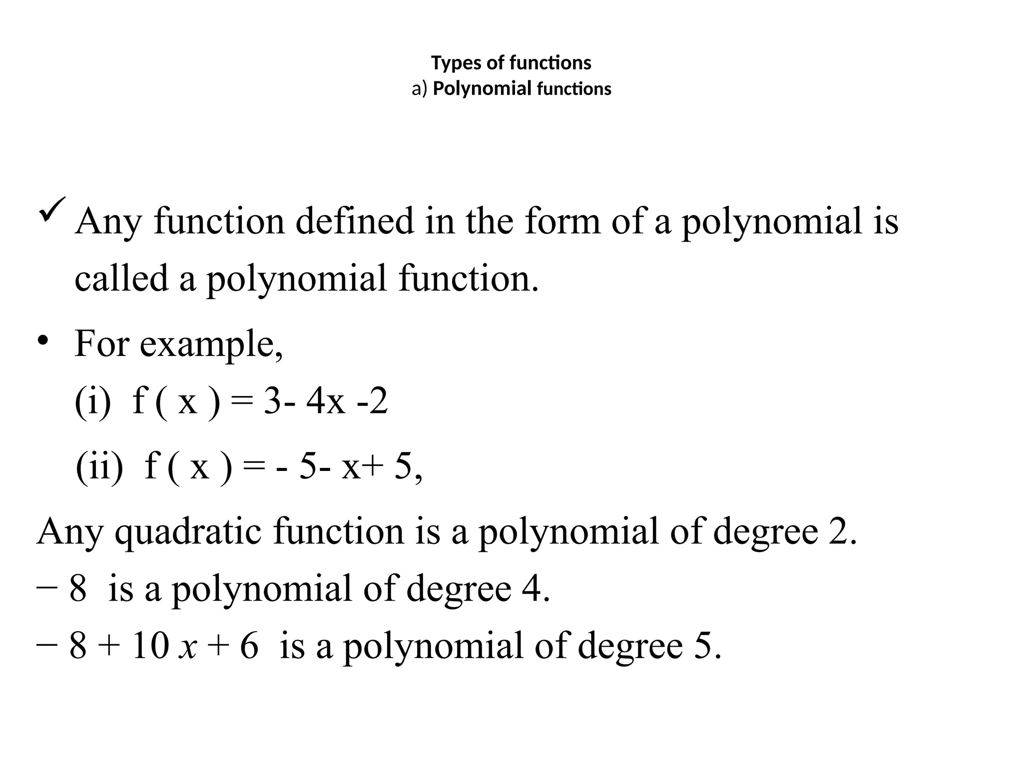 Types of functions
a) Polynomial functions
Any function defined in the form of a polynomial is
called a polynomial function.
• For example,
(i) f ( x ) = 3- 4x -2
(ii) f ( x ) = - 5- x+ 5,
Any quadratic function is a polynomial of degree 2.
− 8 is a polynomial of degree 4.
− 8 + 10 x + 6 is a polynomial of degree 5.
 