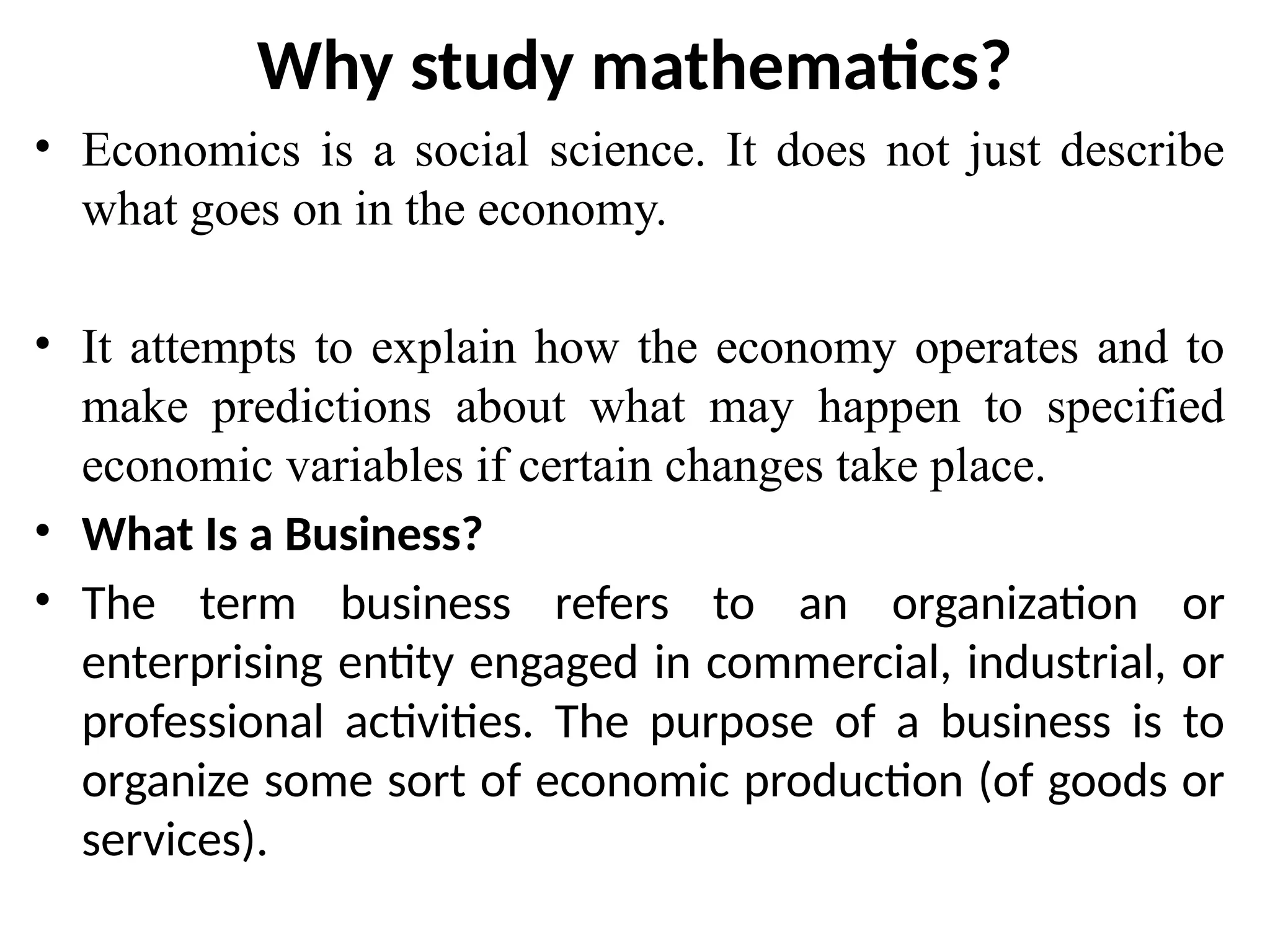 Why study mathematics?
• Economics is a social science. It does not just describe
what goes on in the economy.
• It attempts to explain how the economy operates and to
make predictions about what may happen to specified
economic variables if certain changes take place.
• What Is a Business?
• The term business refers to an organization or
enterprising entity engaged in commercial, industrial, or
professional activities. The purpose of a business is to
organize some sort of economic production (of goods or
services).
 