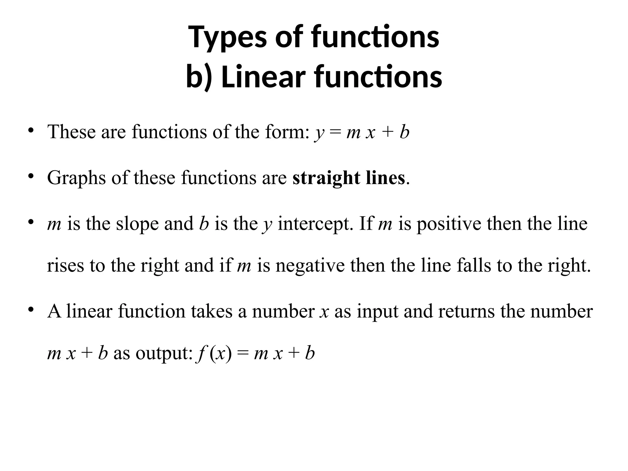 Types of functions
b) Linear functions
• These are functions of the form: y = m x + b
• Graphs of these functions are straight lines.
• m is the slope and b is the y intercept. If m is positive then the line
rises to the right and if m is negative then the line falls to the right.
• A linear function takes a number x as input and returns the number
m x + b as output: f (x) = m x + b
 