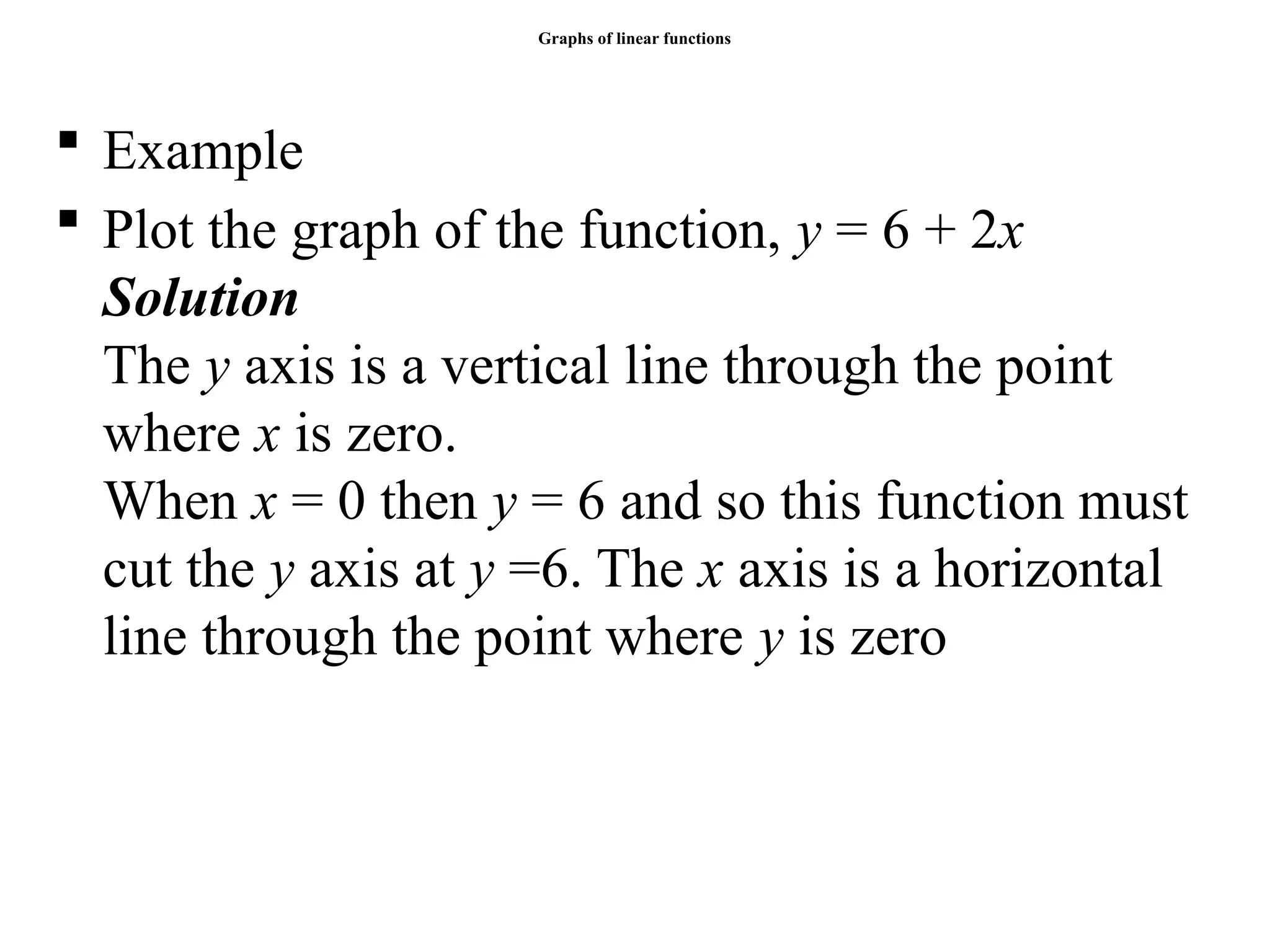 Graphs of linear functions
 Example
 Plot the graph of the function, y = 6 + 2x
Solution
The y axis is a vertical line through the point
where x is zero.
When x = 0 then y = 6 and so this function must
cut the y axis at y =6. The x axis is a horizontal
line through the point where y is zero
 