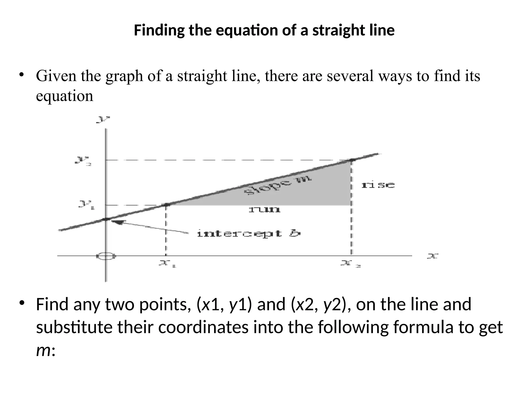 Finding the equation of a straight line
• Given the graph of a straight line, there are several ways to find its
equation
• Find any two points, (x1, y1) and (x2, y2), on the line and
substitute their coordinates into the following formula to get
m:
 