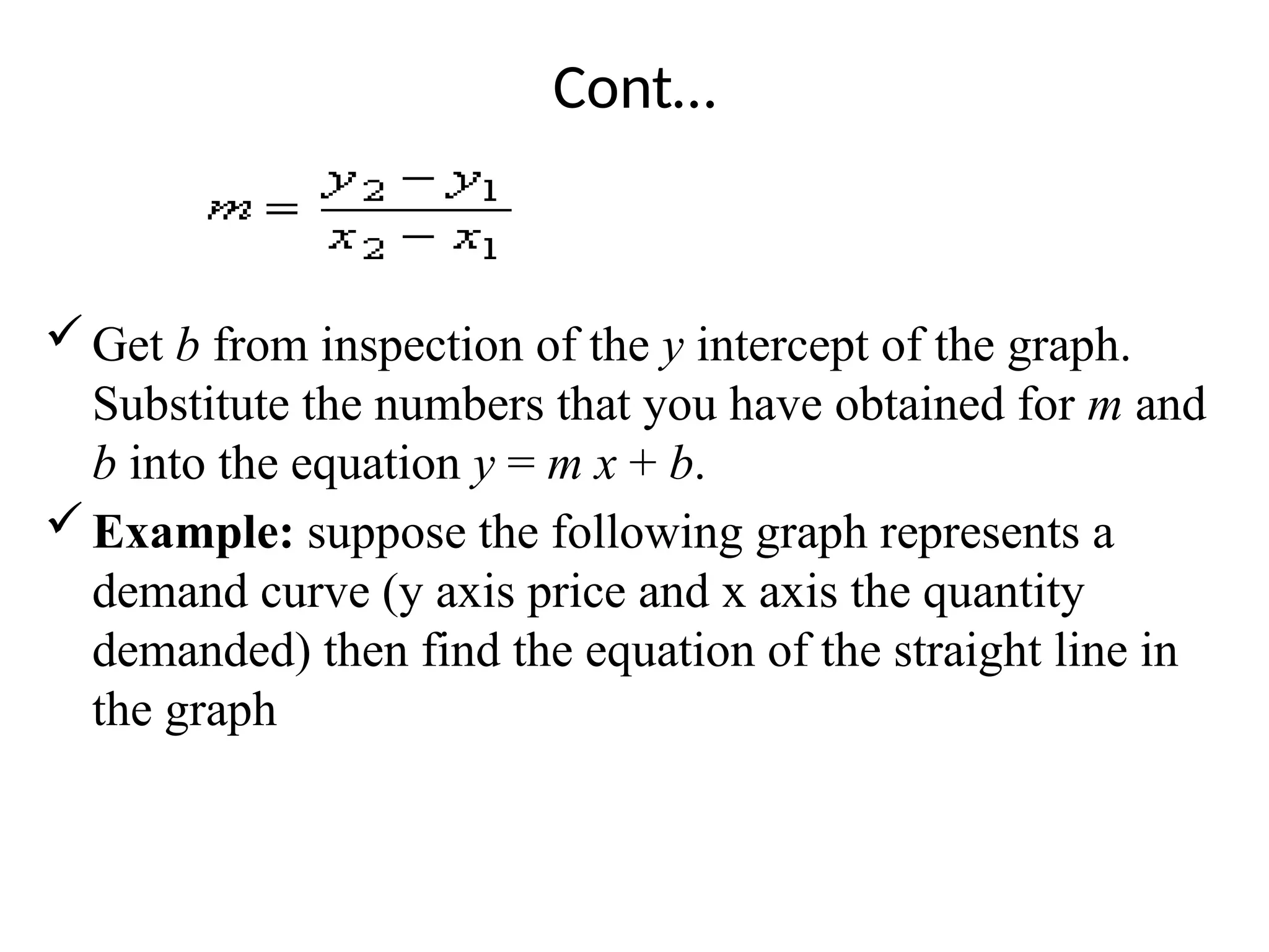 Cont…
Get b from inspection of the y intercept of the graph.
Substitute the numbers that you have obtained for m and
b into the equation y = m x + b.
Example: suppose the following graph represents a
demand curve (y axis price and x axis the quantity
demanded) then find the equation of the straight line in
the graph
 