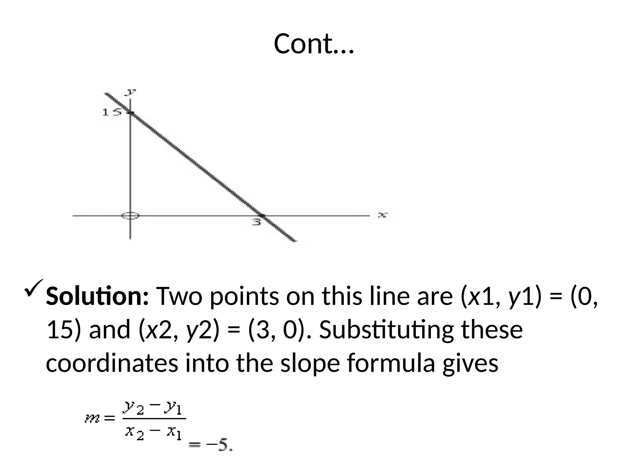 Cont…
Solution: Two points on this line are (x1, y1) = (0,
15) and (x2, y2) = (3, 0). Substituting these
coordinates into the slope formula gives
 