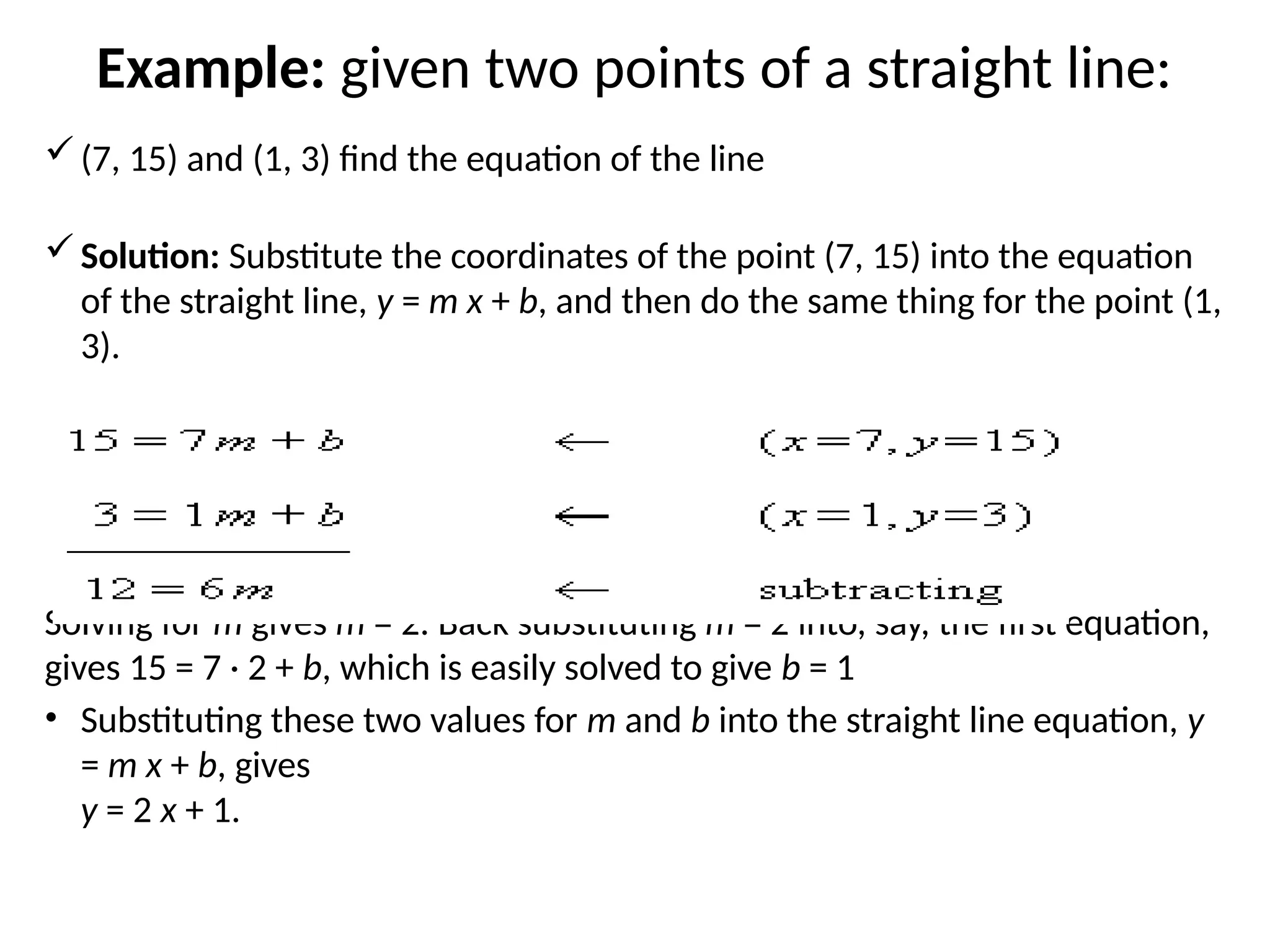 Example: given two points of a straight line:
(7, 15) and (1, 3) find the equation of the line
Solution: Substitute the coordinates of the point (7, 15) into the equation
of the straight line, y = m x + b, and then do the same thing for the point (1,
3).
Solving for m gives m = 2. Back substituting m = 2 into, say, the first equation,
gives 15 = 7 · 2 + b, which is easily solved to give b = 1
• Substituting these two values for m and b into the straight line equation, y
= m x + b, gives
y = 2 x + 1.
 