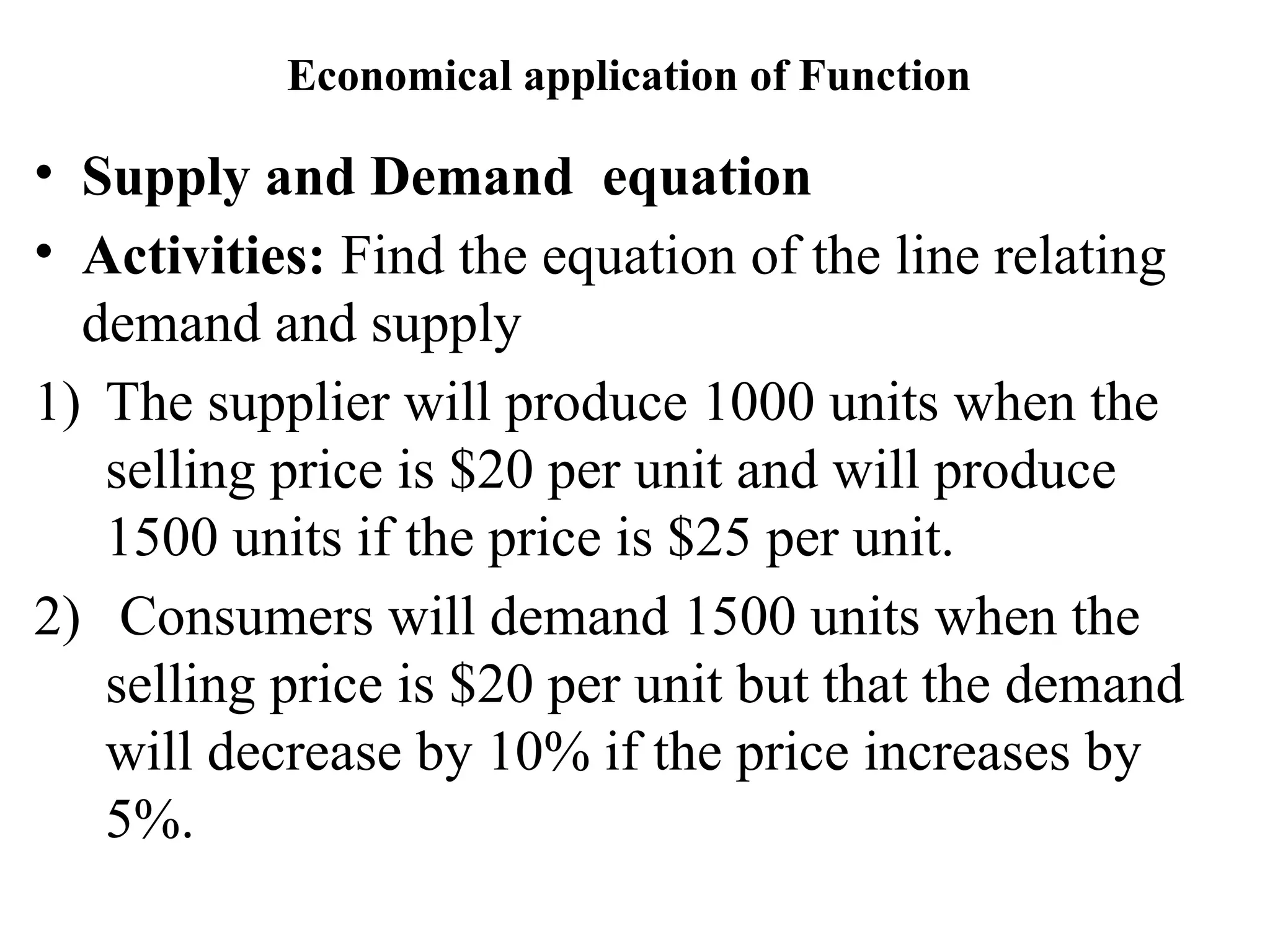 Economical application of Function
• Supply and Demand equation
• Activities: Find the equation of the line relating
demand and supply
1) The supplier will produce 1000 units when the
selling price is $20 per unit and will produce
1500 units if the price is $25 per unit.
2) Consumers will demand 1500 units when the
selling price is $20 per unit but that the demand
will decrease by 10% if the price increases by
5%.
 