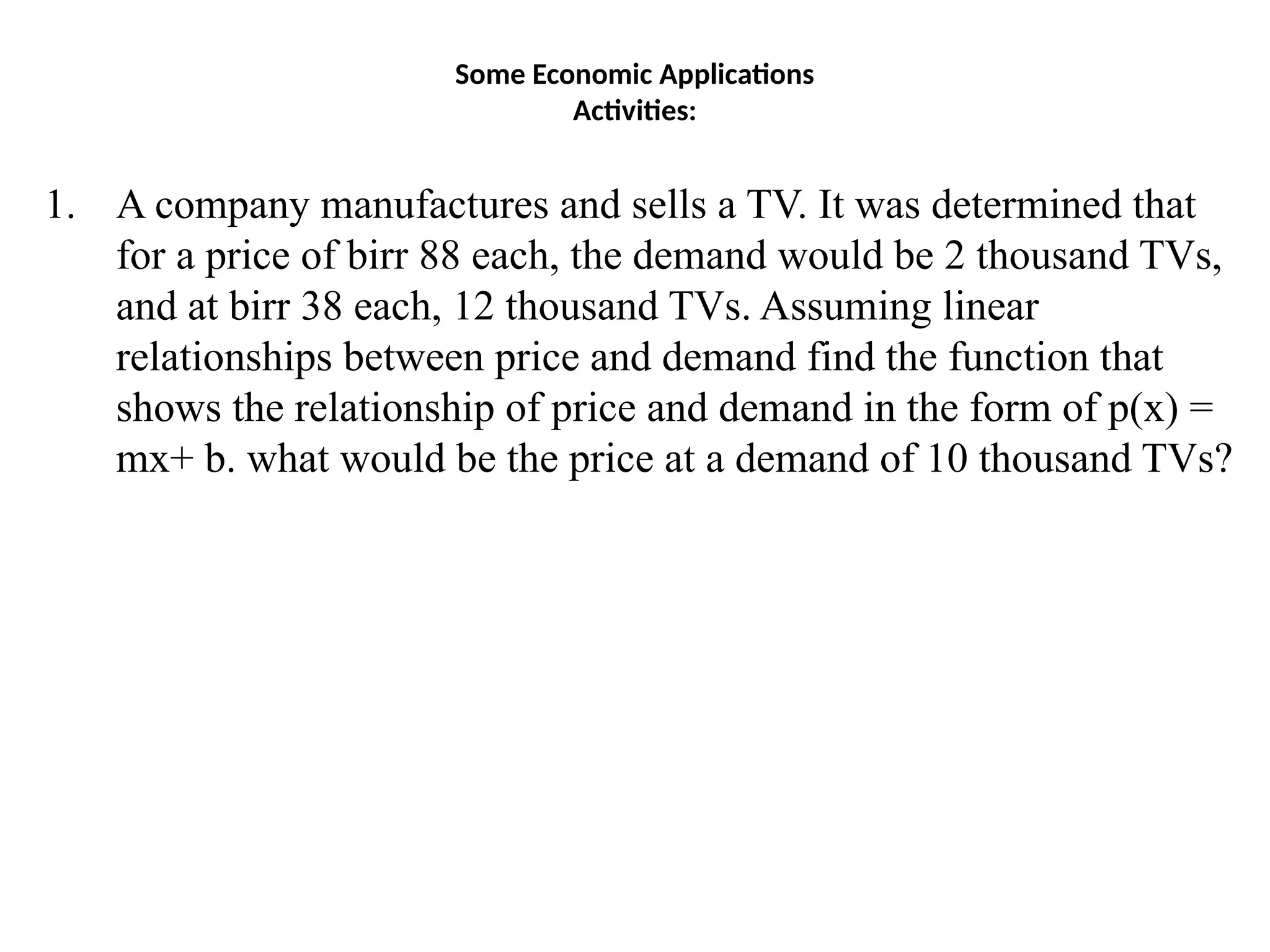 Some Economic Applications
Activities:
1. A company manufactures and sells a TV. It was determined that
for a price of birr 88 each, the demand would be 2 thousand TVs,
and at birr 38 each, 12 thousand TVs. Assuming linear
relationships between price and demand find the function that
shows the relationship of price and demand in the form of p(x) =
mx+ b. what would be the price at a demand of 10 thousand TVs?
 
