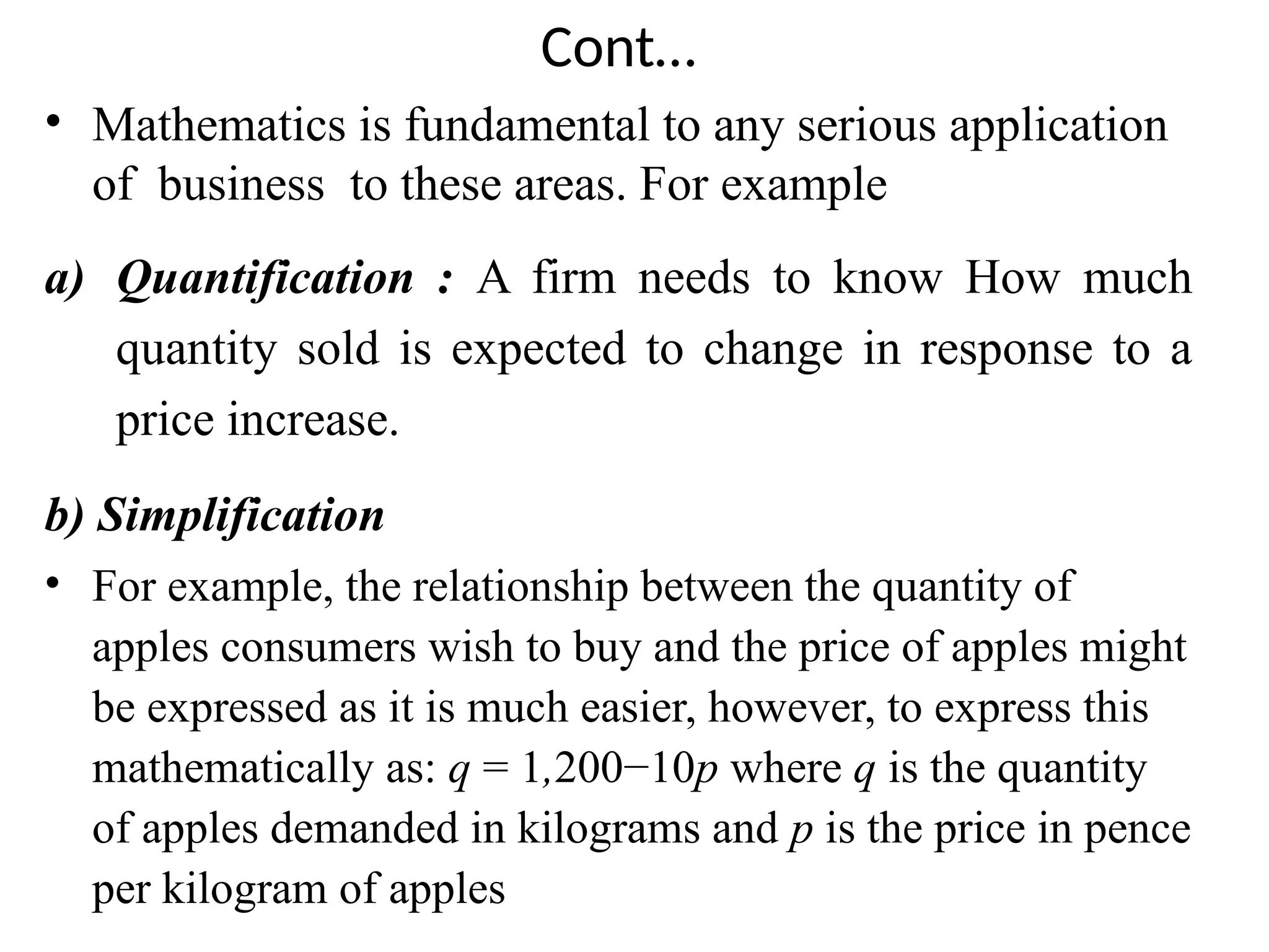 Cont…
• Mathematics is fundamental to any serious application
of business to these areas. For example
a) Quantification : A firm needs to know How much
quantity sold is expected to change in response to a
price increase.
b) Simplification
• For example, the relationship between the quantity of
apples consumers wish to buy and the price of apples might
be expressed as it is much easier, however, to express this
mathematically as: q = 1,200−10p where q is the quantity
of apples demanded in kilograms and p is the price in pence
per kilogram of apples
 