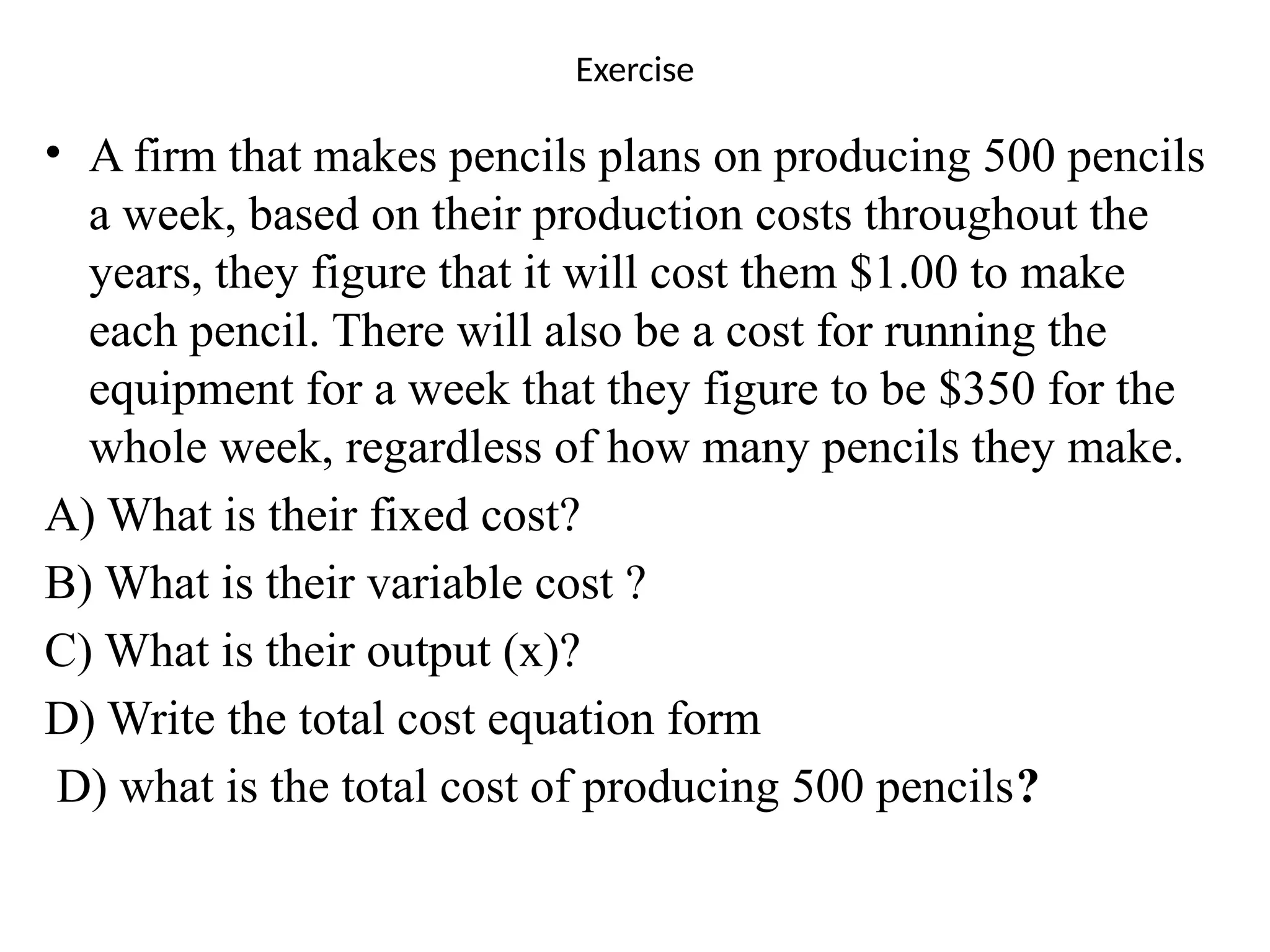 Exercise
• A firm that makes pencils plans on producing 500 pencils
a week, based on their production costs throughout the
years, they figure that it will cost them $1.00 to make
each pencil. There will also be a cost for running the
equipment for a week that they figure to be $350 for the
whole week, regardless of how many pencils they make.
A) What is their fixed cost?
B) What is their variable cost ?
C) What is their output (x)?
D) Write the total cost equation form
D) what is the total cost of producing 500 pencils?
 