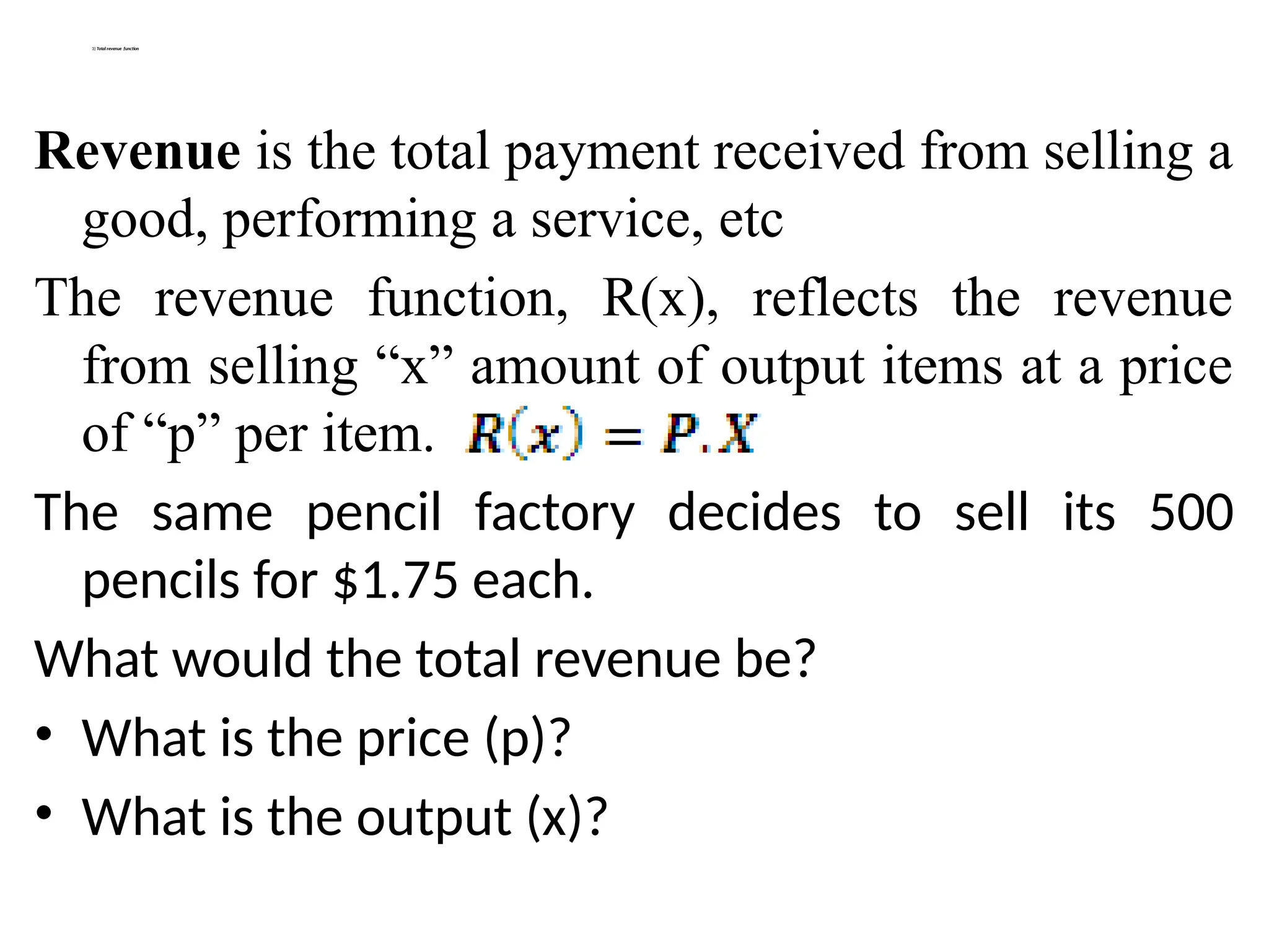 3) Total revenue function
Revenue is the total payment received from selling a
good, performing a service, etc
The revenue function, R(x), reflects the revenue
from selling “x” amount of output items at a price
of “p” per item.
The same pencil factory decides to sell its 500
pencils for $1.75 each.
What would the total revenue be?
• What is the price (p)?
• What is the output (x)?
 