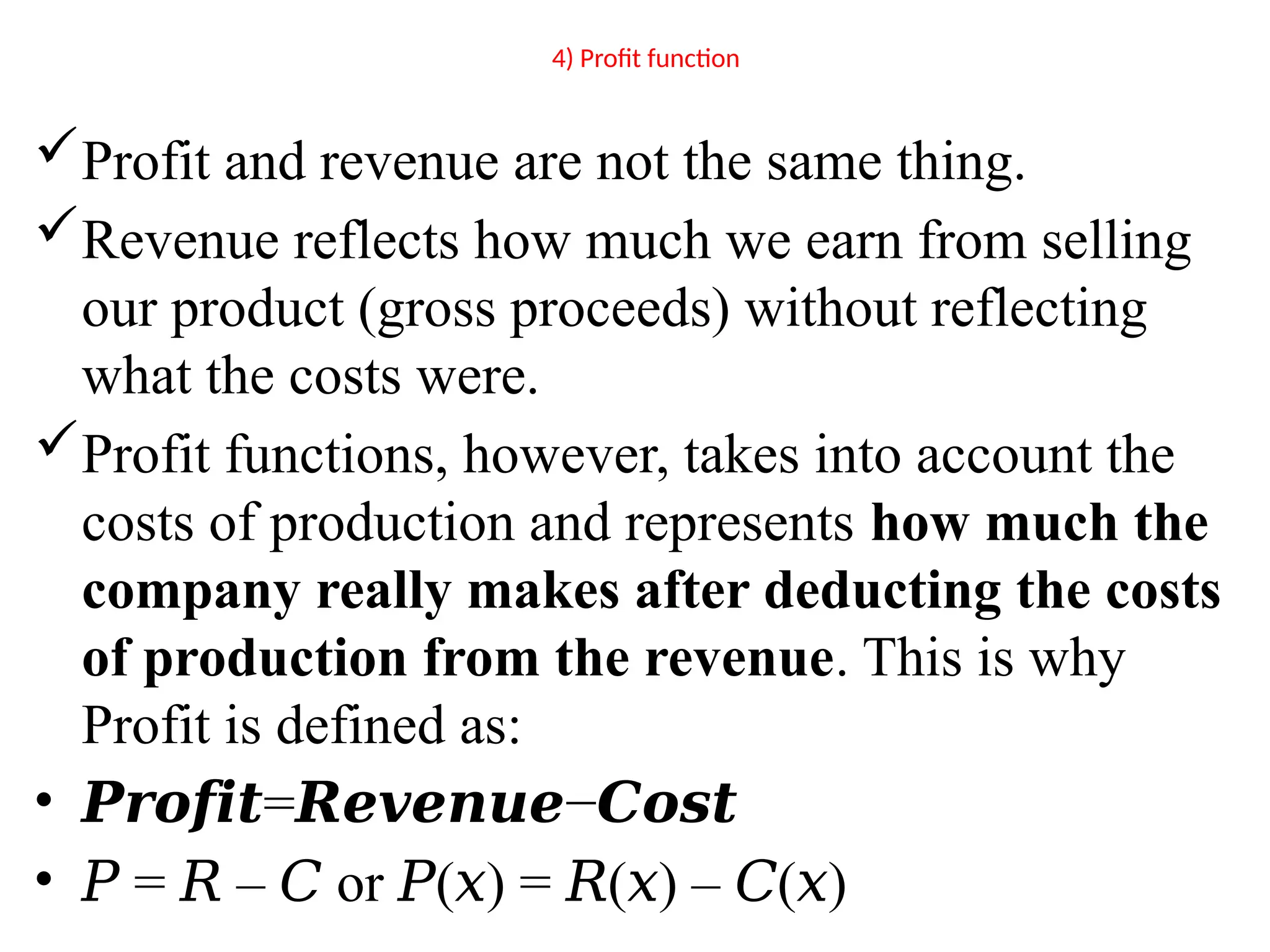 4) Profit function
Profit and revenue are not the same thing.
Revenue reflects how much we earn from selling
our product (gross proceeds) without reflecting
what the costs were.
Profit functions, however, takes into account the
costs of production and represents how much the
company really makes after deducting the costs
of production from the revenue. This is why
Profit is defined as:
• 𝑷𝒓𝒐𝒇𝒊𝒕= −
𝑹𝒆𝒗𝒆𝒏𝒖𝒆 𝑪𝒐𝒔𝒕
• 𝑃 = – or ( ) = ( ) – ( )
𝑅 𝐶 𝑃 𝑥 𝑅 𝑥 𝐶 𝑥
 