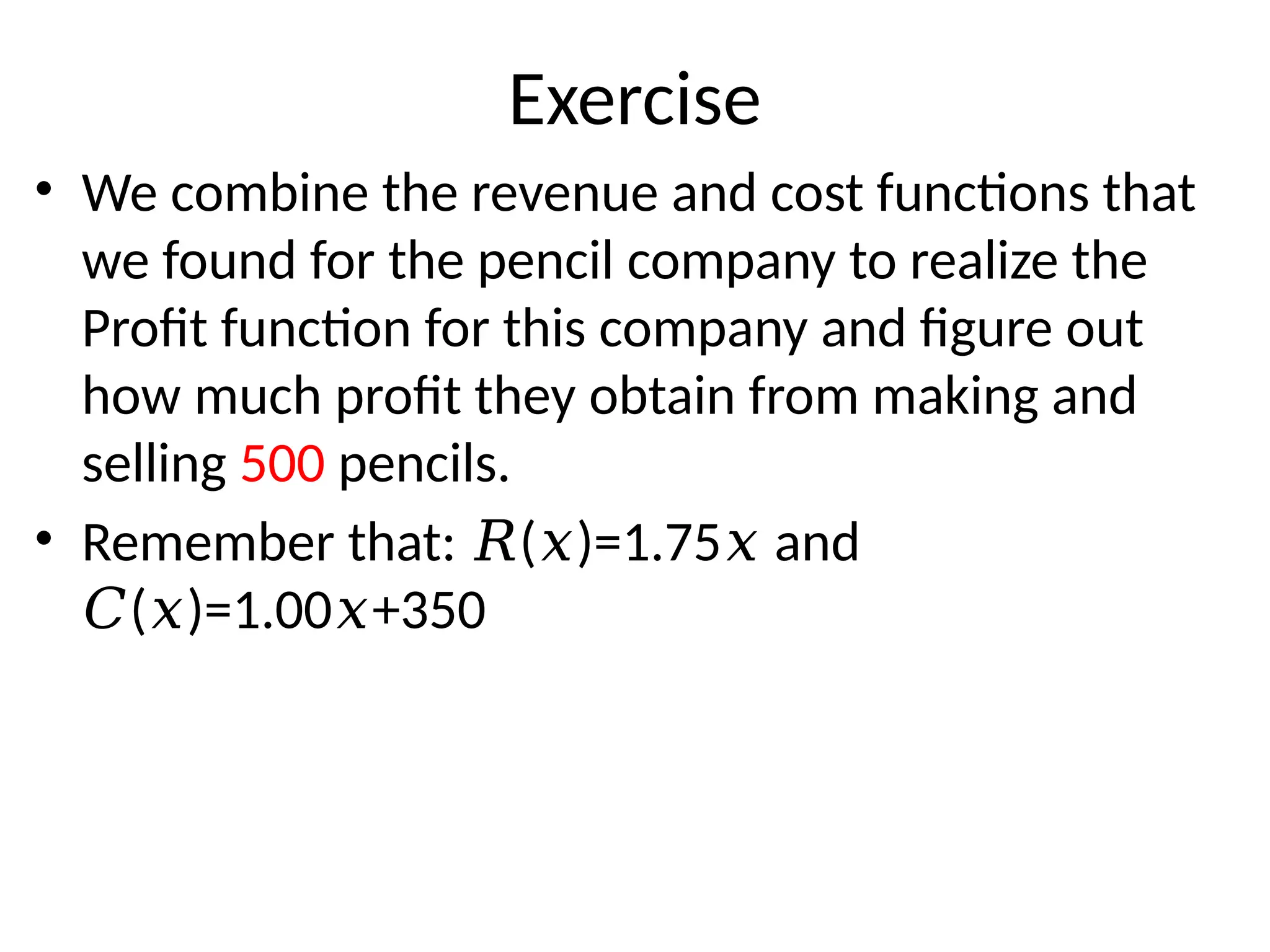 Exercise
• We combine the revenue and cost functions that
we found for the pencil company to realize the
Profit function for this company and figure out
how much profit they obtain from making and
selling 500 pencils.
• Remember that: ( )=1.75 and
𝑅 𝑥 𝑥
( )=1.00 +350
𝐶 𝑥 𝑥
 