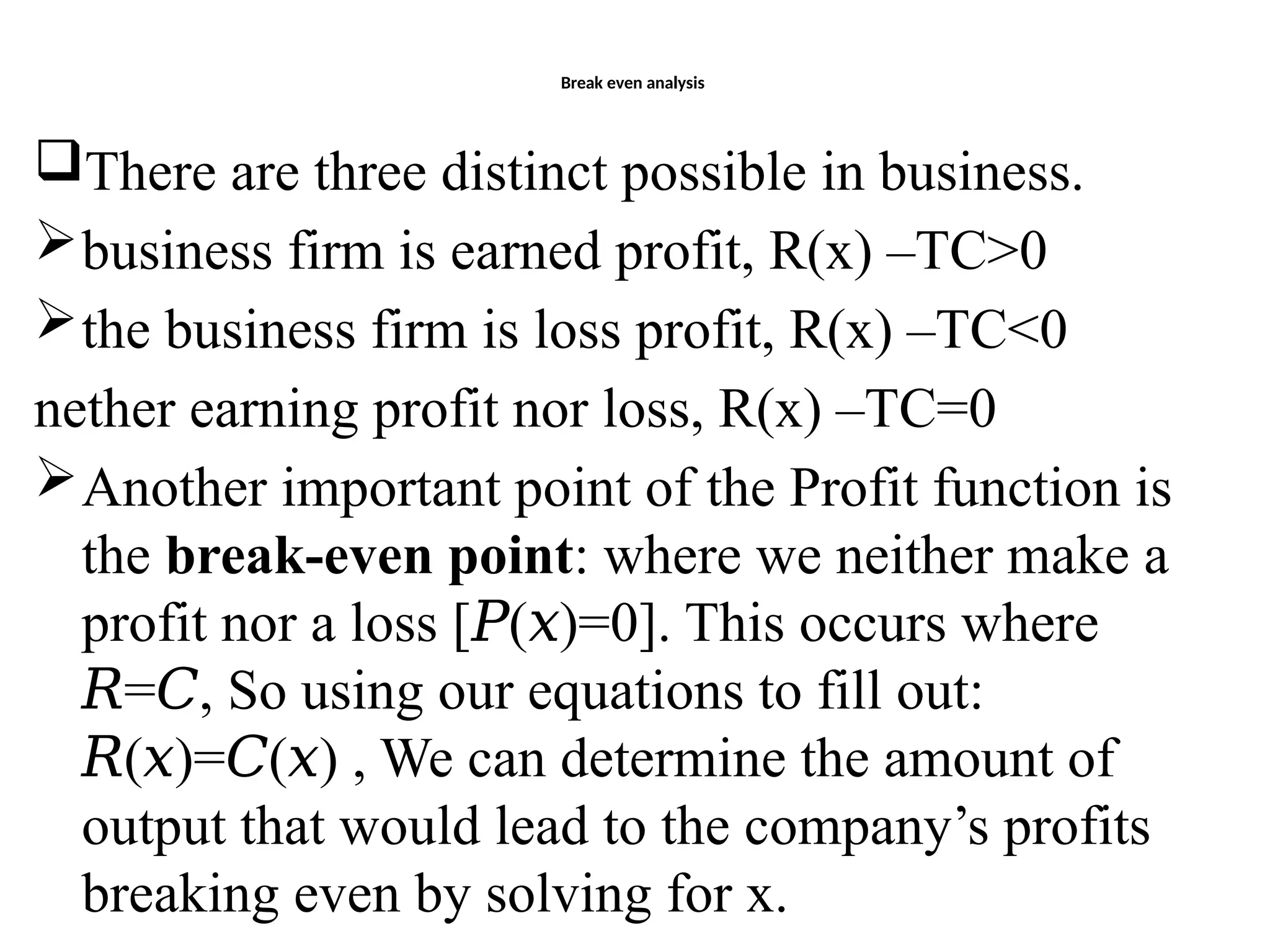 Break even analysis
There are three distinct possible in business.
business firm is earned profit, R(x) –TC>0
the business firm is loss profit, R(x) –TC<0
nether earning profit nor loss, R(x) –TC=0
Another important point of the Profit function is
the break-even point: where we neither make a
profit nor a loss [ ( )=0]. This occurs where
𝑃 𝑥
= , So using our equations to fill out:
𝑅 𝐶
( )= ( ) , We can determine the amount of
𝑅 𝑥 𝐶 𝑥
output that would lead to the company’s profits
breaking even by solving for x.
 