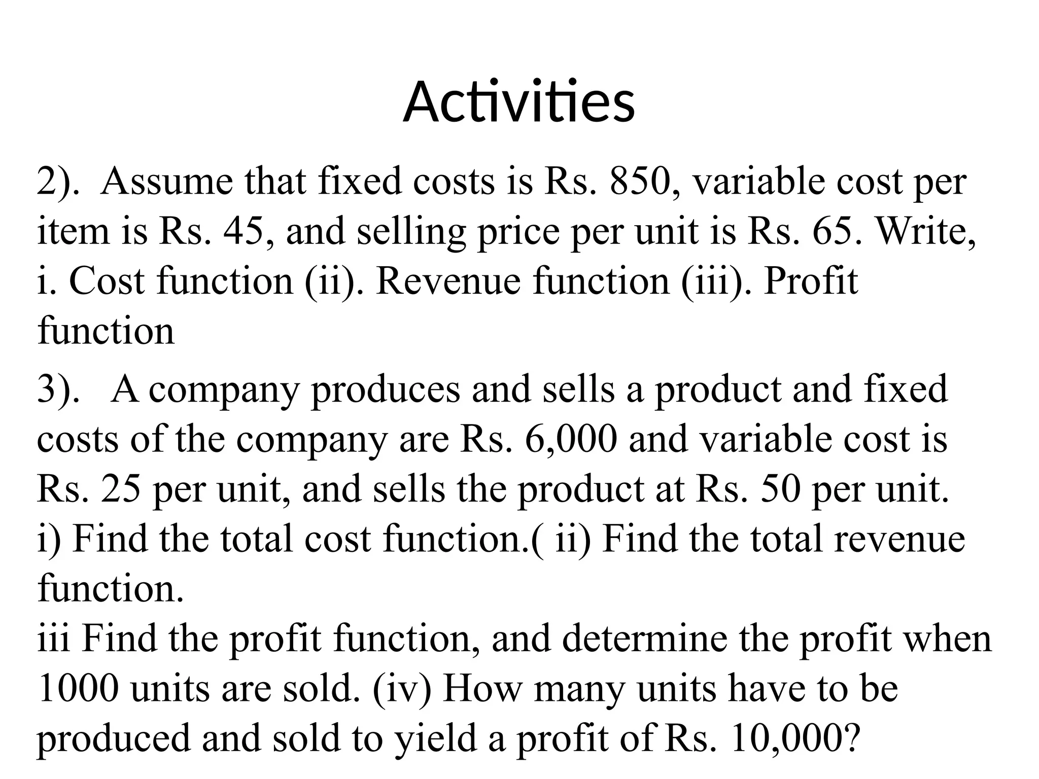Activities
2). Assume that fixed costs is Rs. 850, variable cost per
item is Rs. 45, and selling price per unit is Rs. 65. Write,
i. Cost function (ii). Revenue function (iii). Profit
function
3). A company produces and sells a product and fixed
costs of the company are Rs. 6,000 and variable cost is
Rs. 25 per unit, and sells the product at Rs. 50 per unit.
i) Find the total cost function.( ii) Find the total revenue
function.
iii Find the profit function, and determine the profit when
1000 units are sold. (iv) How many units have to be
produced and sold to yield a profit of Rs. 10,000?
 