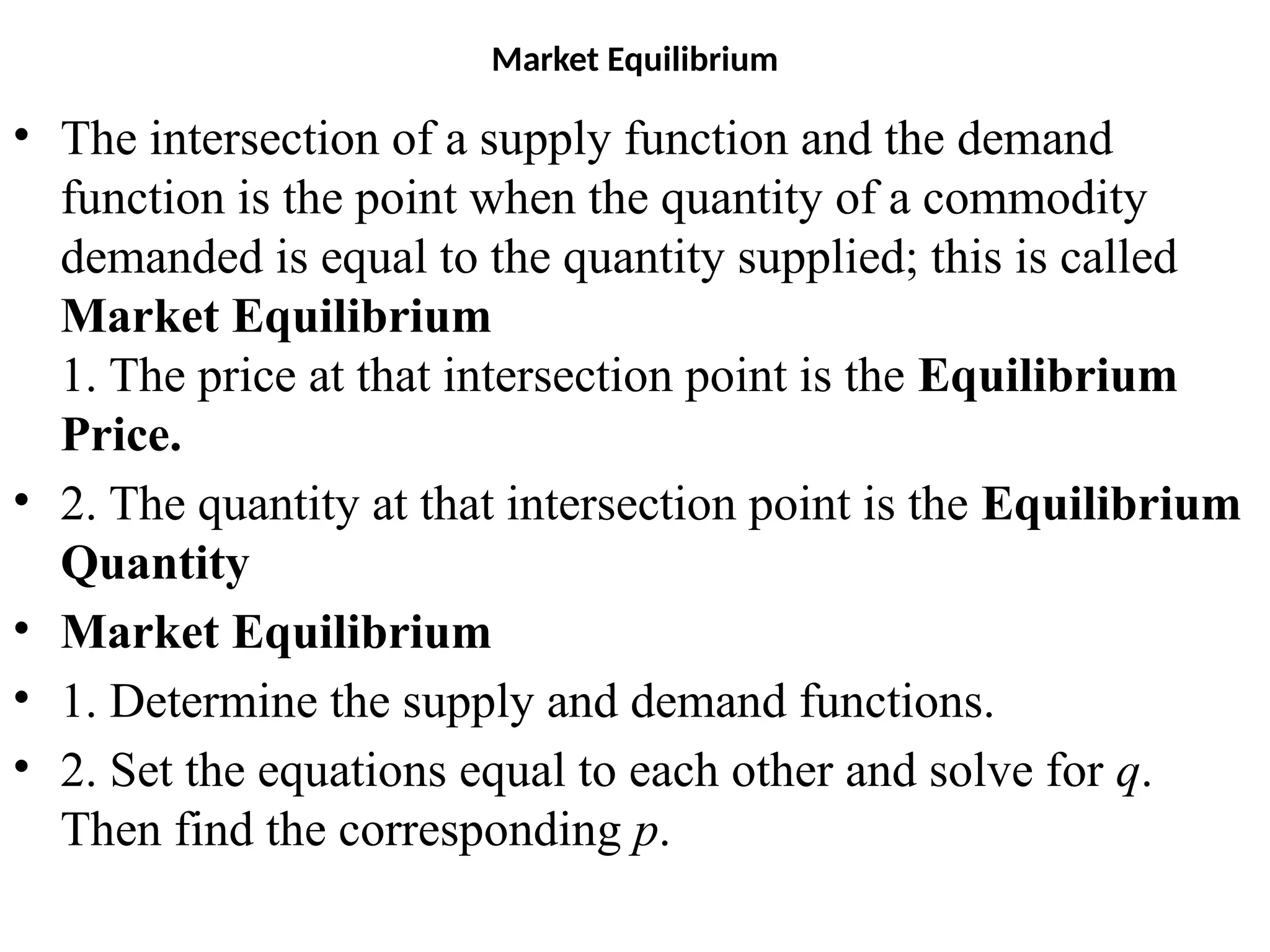 Market Equilibrium
• The intersection of a supply function and the demand
function is the point when the quantity of a commodity
demanded is equal to the quantity supplied; this is called
Market Equilibrium
1. The price at that intersection point is the Equilibrium
Price.
• 2. The quantity at that intersection point is the Equilibrium
Quantity
• Market Equilibrium
• 1. Determine the supply and demand functions.
• 2. Set the equations equal to each other and solve for q.
Then find the corresponding p.
 