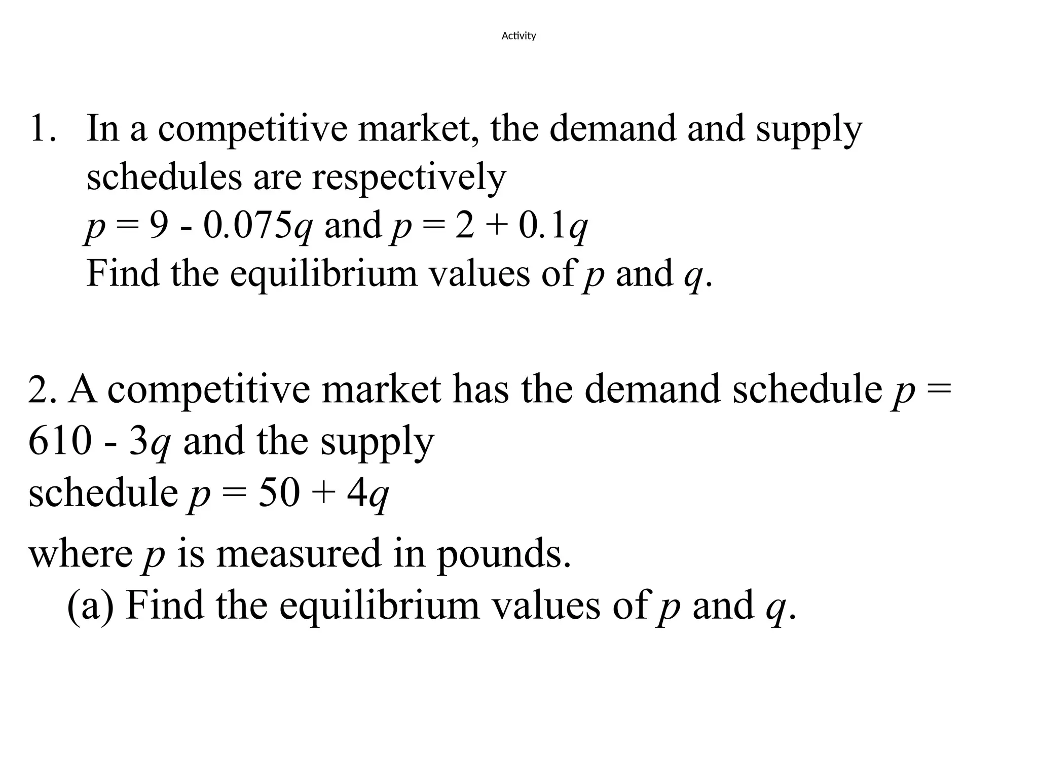 Activity
1. In a competitive market, the demand and supply
schedules are respectively
p = 9 - 0.075q and p = 2 + 0.1q
Find the equilibrium values of p and q.
2. A competitive market has the demand schedule p =
610 - 3q and the supply
schedule p = 50 + 4q
where p is measured in pounds.
(a) Find the equilibrium values of p and q.
 