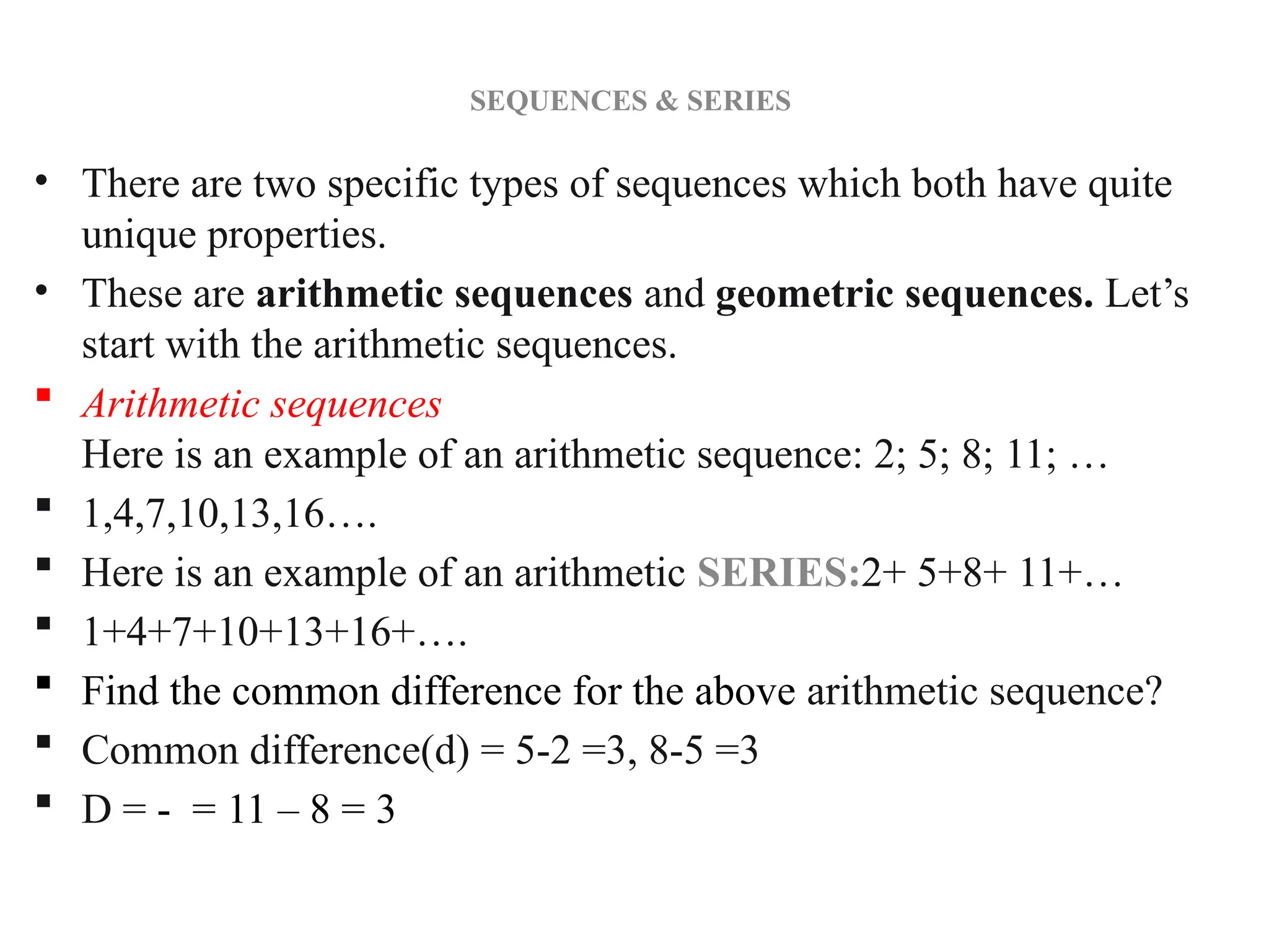SEQUENCES & SERIES
• There are two specific types of sequences which both have quite
unique properties.
• These are arithmetic sequences and geometric sequences. Let’s
start with the arithmetic sequences.
 Arithmetic sequences
Here is an example of an arithmetic sequence: 2; 5; 8; 11; …
 1,4,7,10,13,16….
 Here is an example of an arithmetic SERIES:2+ 5+8+ 11+…
 1+4+7+10+13+16+….
 Find the common difference for the above arithmetic sequence?
 Common difference(d) = 5-2 =3, 8-5 =3
 D = - = 11 – 8 = 3
 