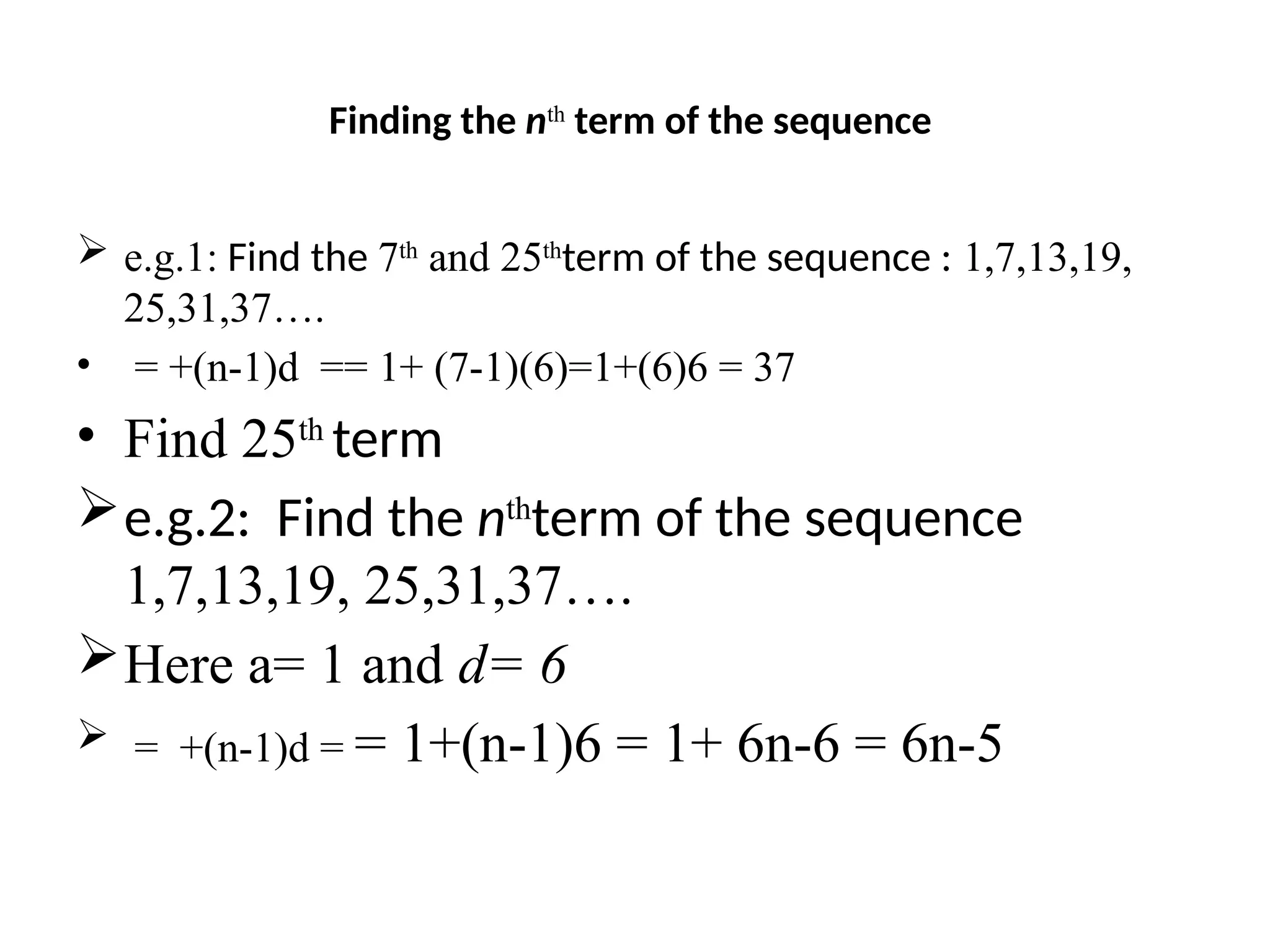 Finding the nth
term of the sequence
 e.g.1: Find the 7th
and 25th
term of the sequence : 1,7,13,19,
25,31,37….
• = +(n-1)d == 1+ (7-1)(6)=1+(6)6 = 37
• Find 25th
term
e.g.2: Find the nth
term of the sequence
1,7,13,19, 25,31,37….
Here a= 1 and d= 6
 = +(n-1)d = = 1+(n-1)6 = 1+ 6n-6 = 6n-5
 
