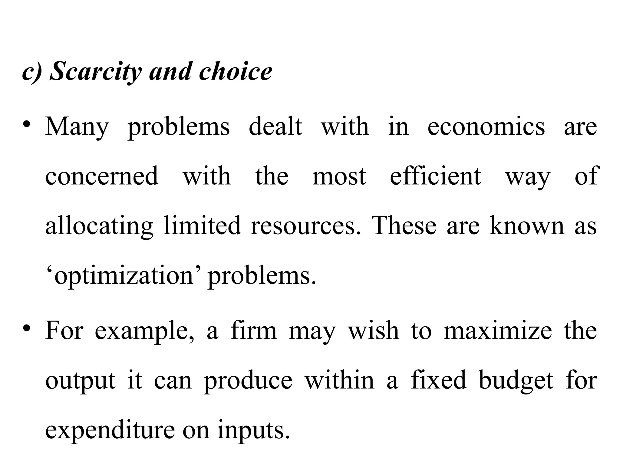 c) Scarcity and choice
• Many problems dealt with in economics are
concerned with the most efficient way of
allocating limited resources. These are known as
‘optimization’ problems.
• For example, a firm may wish to maximize the
output it can produce within a fixed budget for
expenditure on inputs.
 