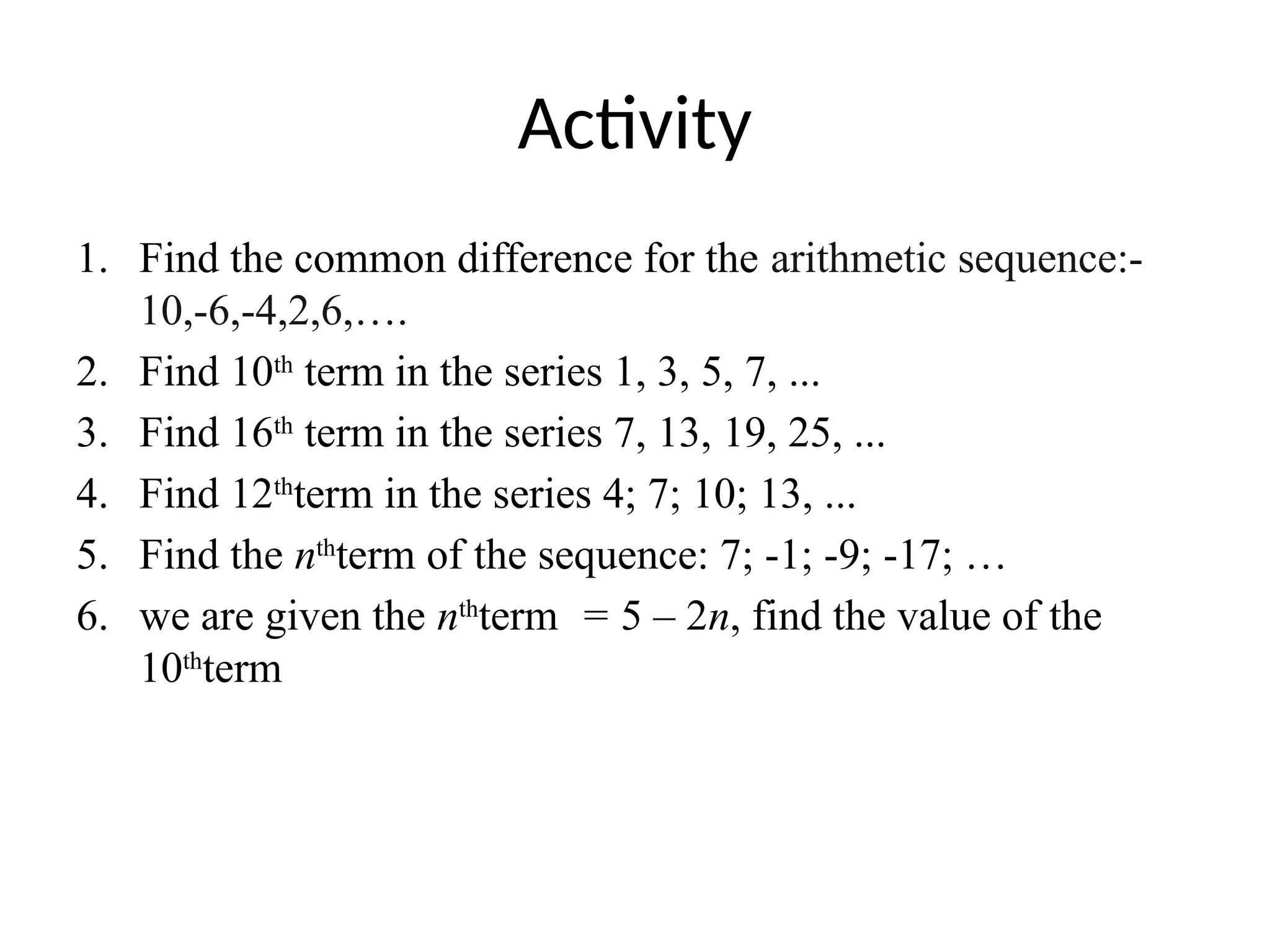 Activity
1. Find the common difference for the arithmetic sequence:-
10,-6,-4,2,6,….
2. Find 10th
term in the series 1, 3, 5, 7, ...
3. Find 16th
term in the series 7, 13, 19, 25, ...
4. Find 12th
term in the series 4; 7; 10; 13, ...
5. Find the nth
term of the sequence: 7; -1; -9; -17; …
6. we are given the nth
term = 5 – 2n, find the value of the
10th
term
 