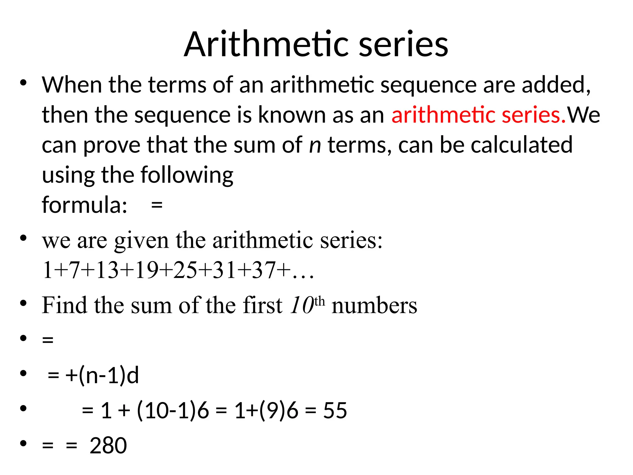 Arithmetic series
• When the terms of an arithmetic sequence are added,
then the sequence is known as an arithmetic series.We
can prove that the sum of n terms, can be calculated
using the following
formula: =
• we are given the arithmetic series:
1+7+13+19+25+31+37+…
• Find the sum of the first 10th
numbers
• =
• = +(n-1)d
• = 1 + (10-1)6 = 1+(9)6 = 55
• = = 280
 