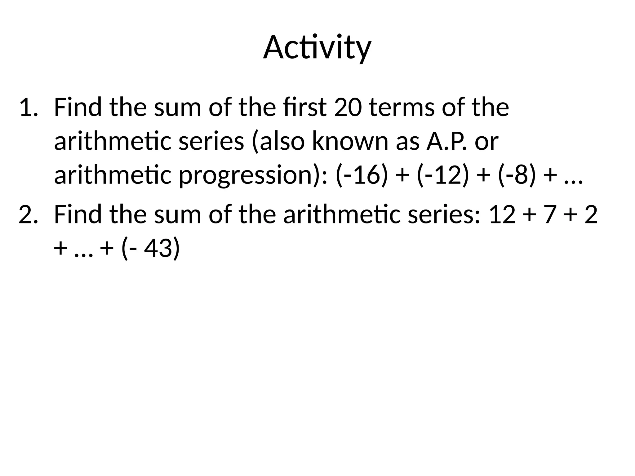 Activity
1. Find the sum of the first 20 terms of the
arithmetic series (also known as A.P. or
arithmetic progression): (-16) + (-12) + (-8) + …
2. Find the sum of the arithmetic series: 12 + 7 + 2
+ … + (- 43)
 