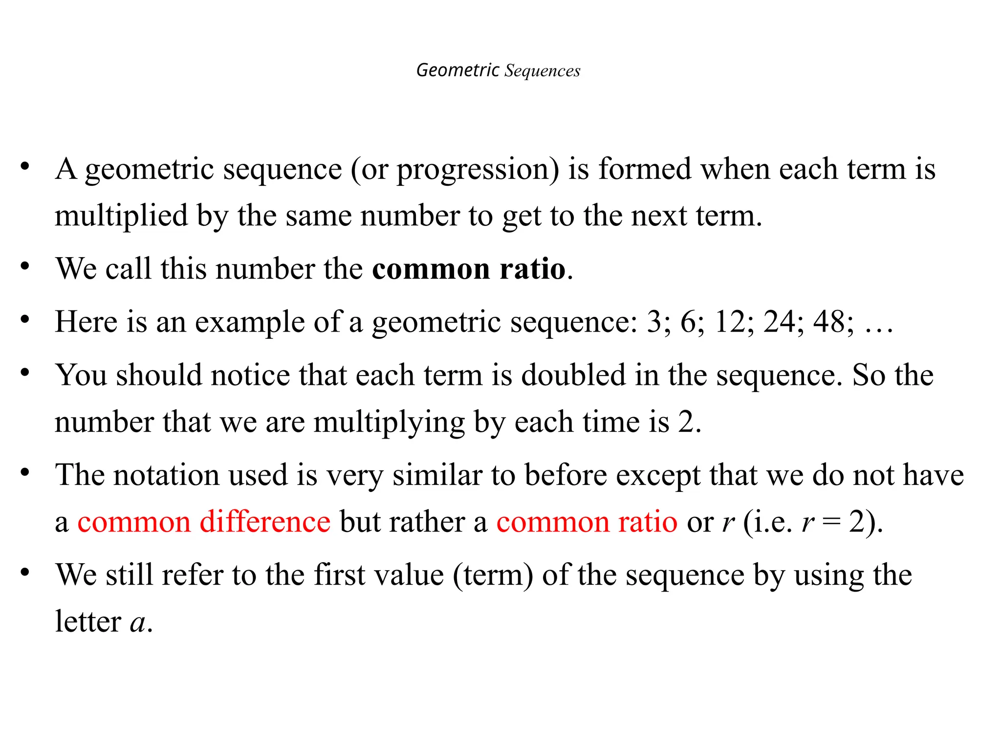 Geometric Sequences
• A geometric sequence (or progression) is formed when each term is
multiplied by the same number to get to the next term.
• We call this number the common ratio.
• Here is an example of a geometric sequence: 3; 6; 12; 24; 48; …
• You should notice that each term is doubled in the sequence. So the
number that we are multiplying by each time is 2.
• The notation used is very similar to before except that we do not have
a common difference but rather a common ratio or r (i.e. r = 2).
• We still refer to the first value (term) of the sequence by using the
letter a.
 