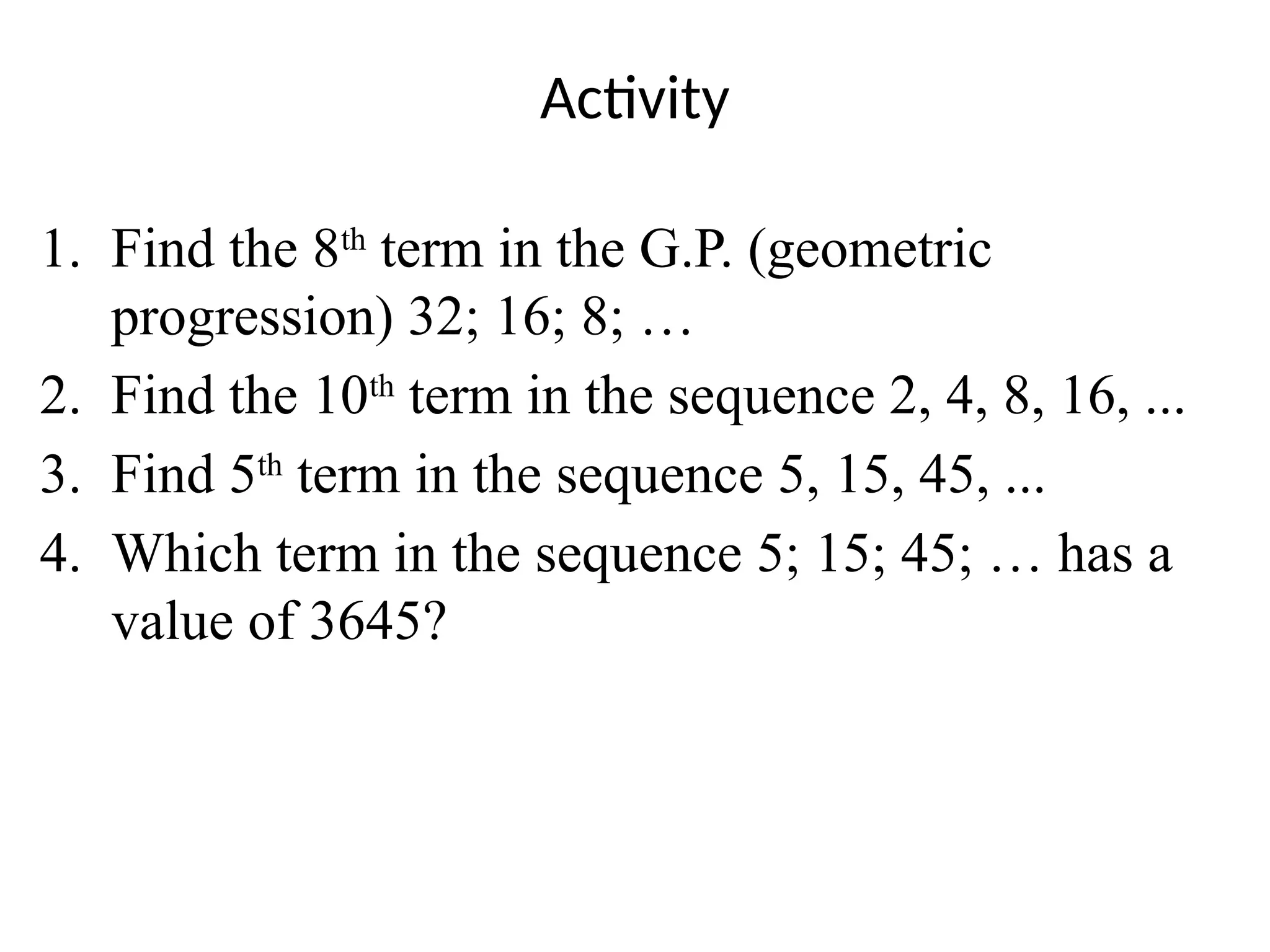 Activity
1. Find the 8th
term in the G.P. (geometric
progression) 32; 16; 8; …
2. Find the 10th
term in the sequence 2, 4, 8, 16, ...
3. Find 5th
term in the sequence 5, 15, 45, ...
4. Which term in the sequence 5; 15; 45; … has a
value of 3645?
 