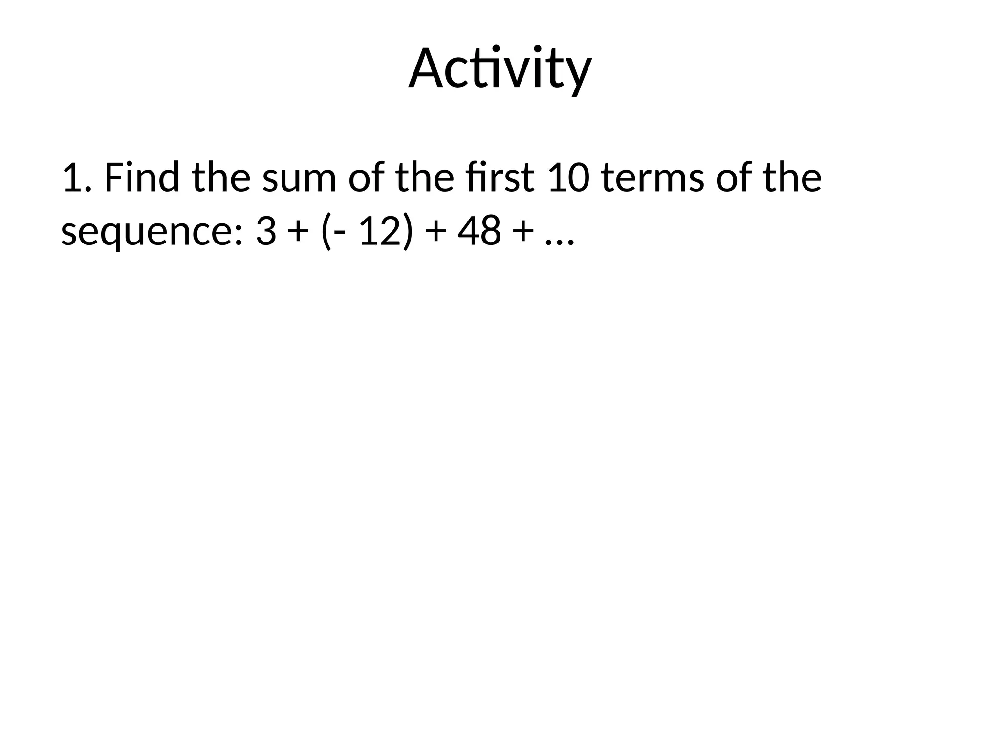 Activity
1. Find the sum of the first 10 terms of the
sequence: 3 + (- 12) + 48 + …
 