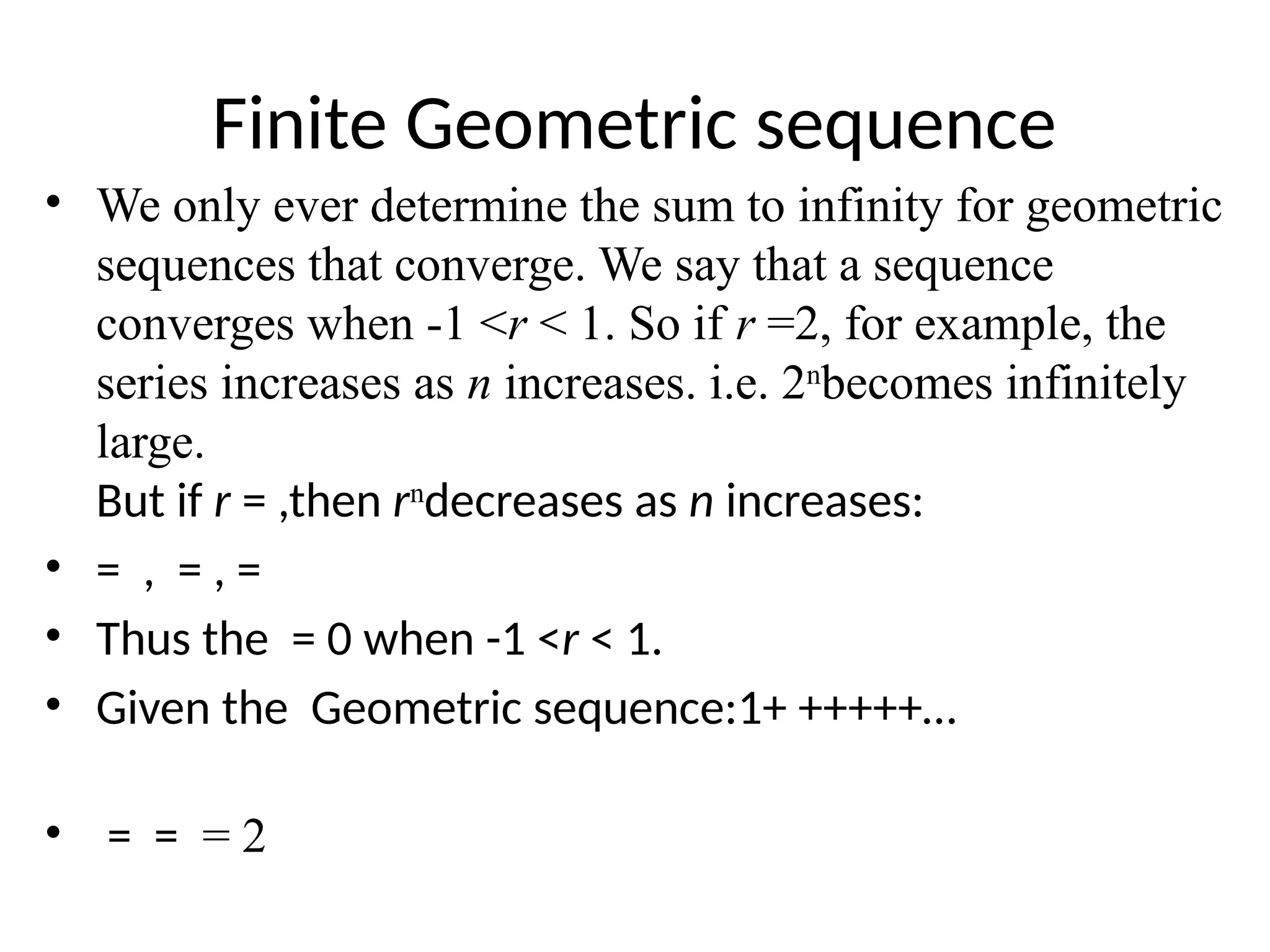 Finite Geometric sequence
• We only ever determine the sum to infinity for geometric
sequences that converge. We say that a sequence
converges when -1 <r < 1. So if r =2, for example, the
series increases as n increases. i.e. 2n
becomes infinitely
large.
But if r = ,then rn
decreases as n increases:
• = , = , =
• Thus the = 0 when -1 <r < 1.
• Given the Geometric sequence:1+ +++++…
• = = = 2
 