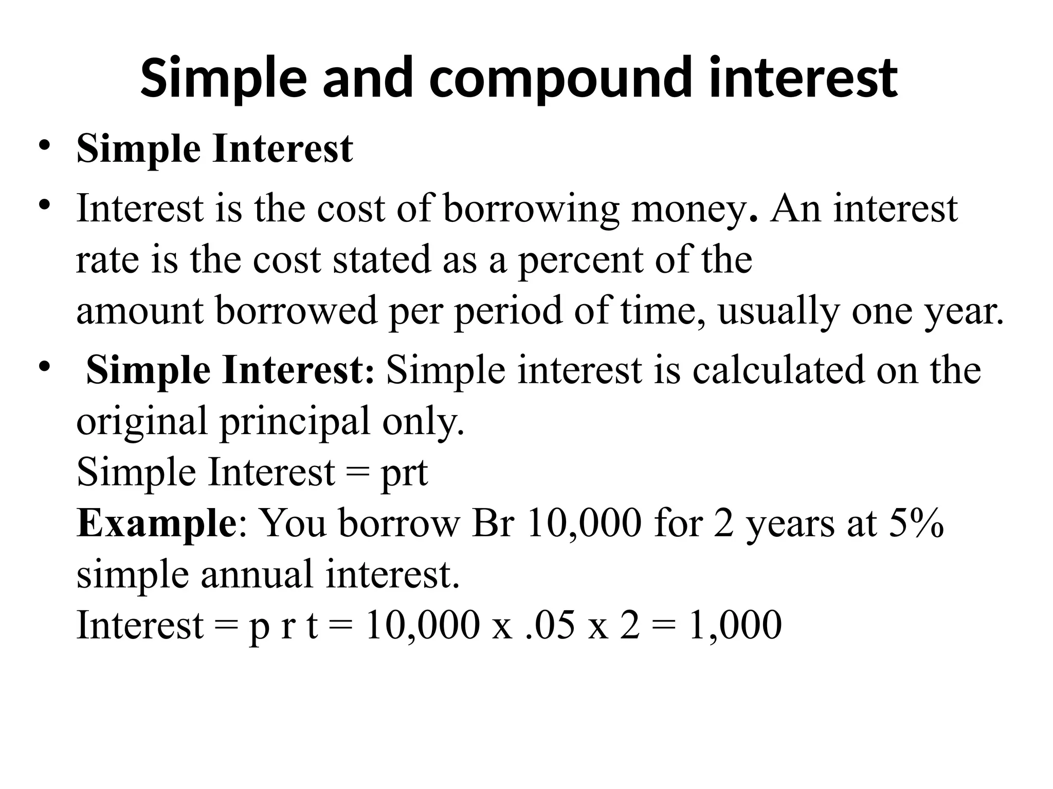 Simple and compound interest
• Simple Interest
• Interest is the cost of borrowing money. An interest
rate is the cost stated as a percent of the
amount borrowed per period of time, usually one year.
• Simple Interest: Simple interest is calculated on the
original principal only.
Simple Interest = prt
Example: You borrow Br 10,000 for 2 years at 5%
simple annual interest.
Interest = p r t = 10,000 x .05 x 2 = 1,000
 