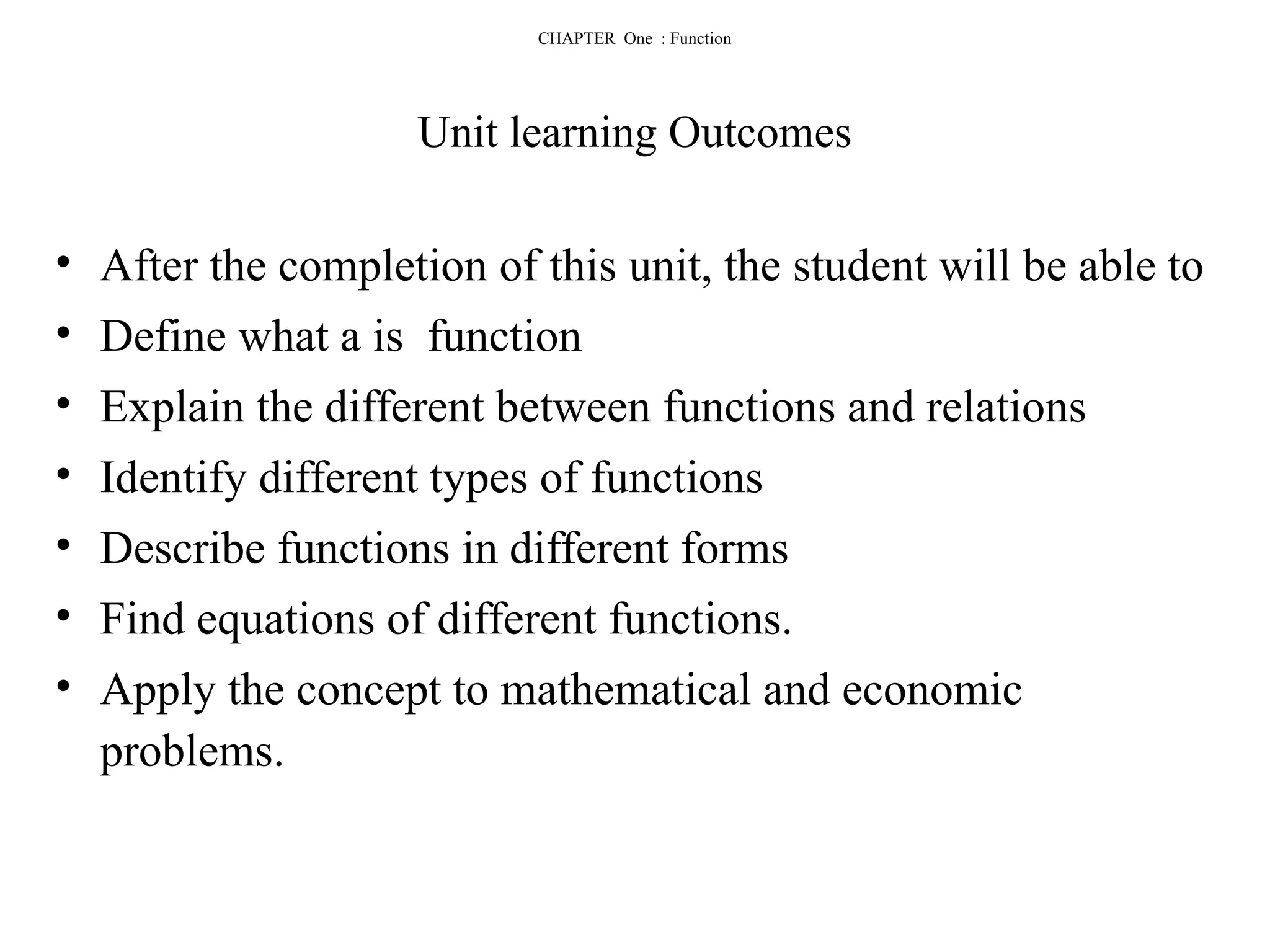CHAPTER One : Function
Unit learning Outcomes
• After the completion of this unit, the student will be able to
• Define what a is function
• Explain the different between functions and relations
• Identify different types of functions
• Describe functions in different forms
• Find equations of different functions.
• Apply the concept to mathematical and economic
problems.
 