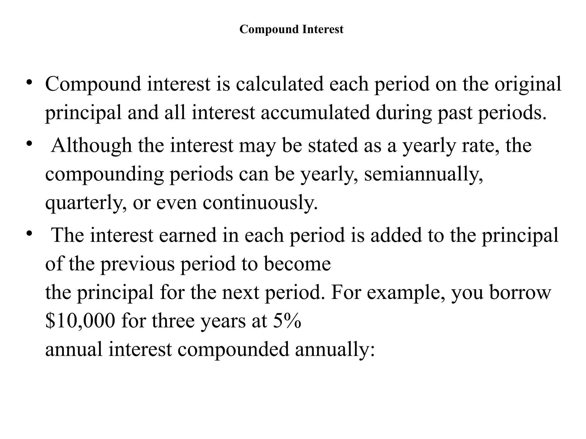 Compound Interest
• Compound interest is calculated each period on the original
principal and all interest accumulated during past periods.
• Although the interest may be stated as a yearly rate, the
compounding periods can be yearly, semiannually,
quarterly, or even continuously.
• The interest earned in each period is added to the principal
of the previous period to become
the principal for the next period. For example, you borrow
$10,000 for three years at 5%
annual interest compounded annually:
 