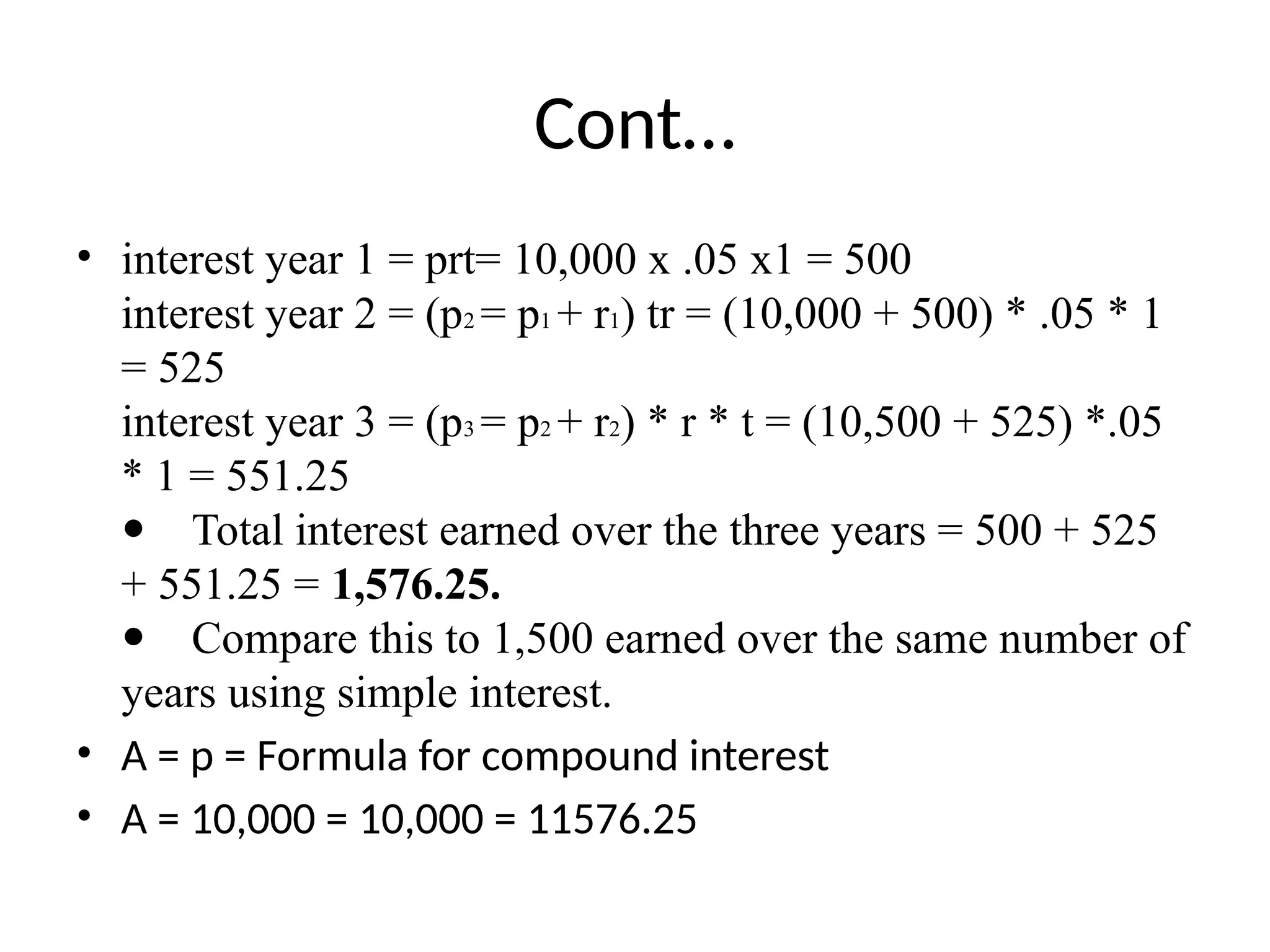Cont…
• interest year 1 = prt= 10,000 x .05 x1 = 500
interest year 2 = (p2 = p1 + r1) tr = (10,000 + 500) * .05 * 1
= 525
interest year 3 = (p3 = p2 + r2) * r * t = (10,500 + 525) *.05
* 1 = 551.25
 Total interest earned over the three years = 500 + 525
+ 551.25 = 1,576.25.
 Compare this to 1,500 earned over the same number of
years using simple interest.
• A = p = Formula for compound interest
• A = 10,000 = 10,000 = 11576.25
 