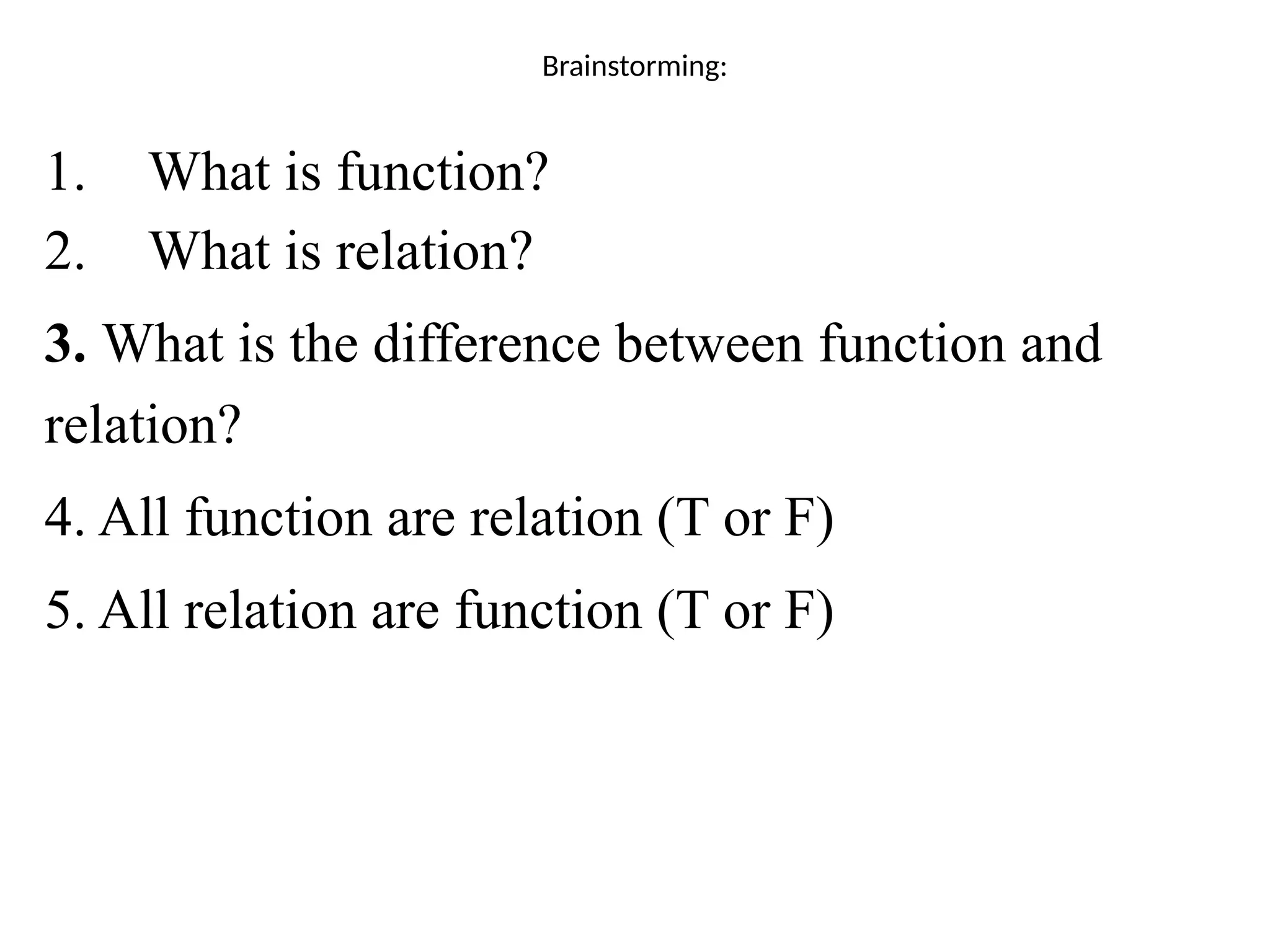 Brainstorming:
1. What is function?
2. What is relation?
3. What is the difference between function and
relation?
4. All function are relation (T or F)
5. All relation are function (T or F)
 