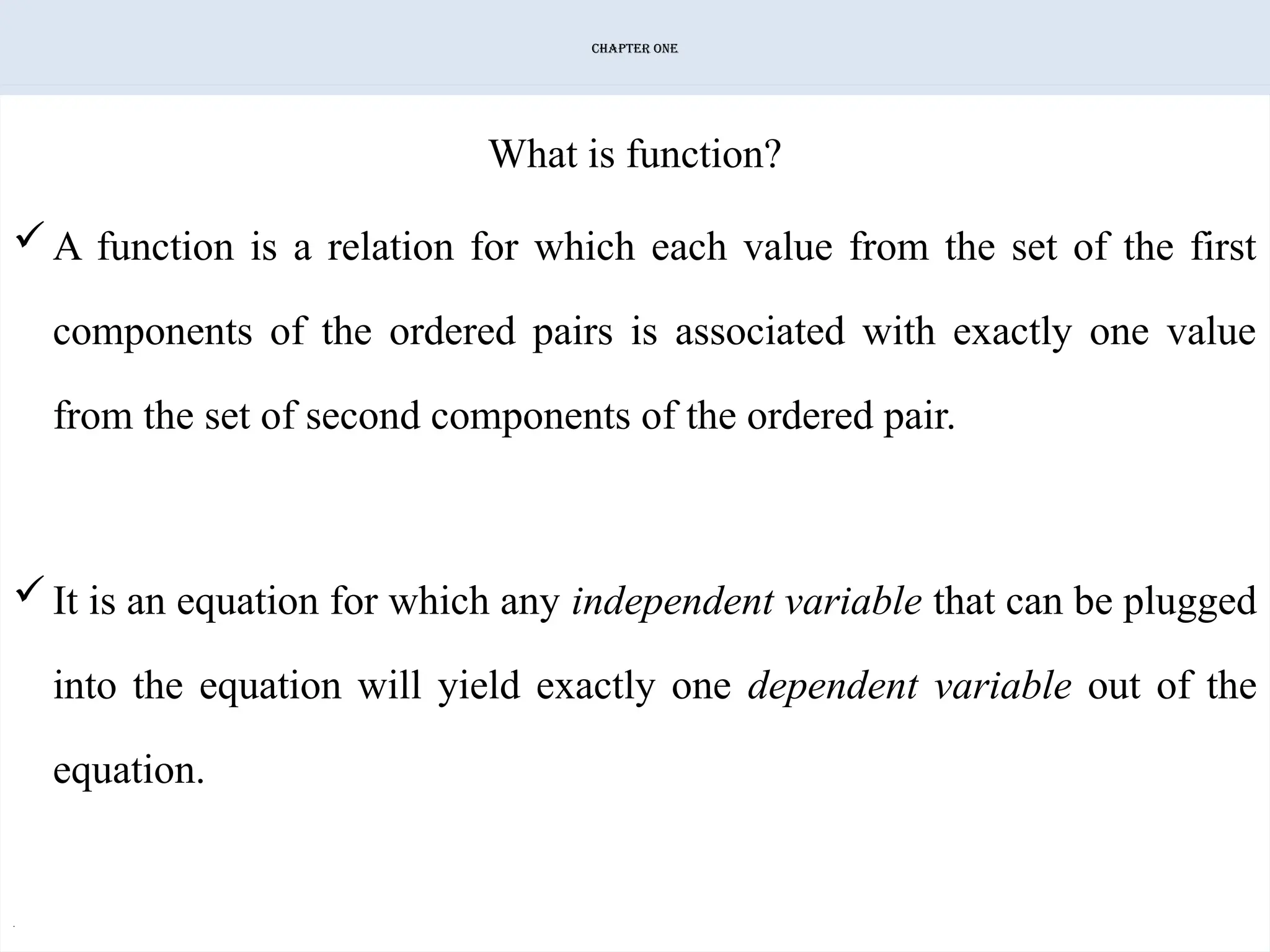CHAPTER ONE
What is function?
A function is a relation for which each value from the set of the first
components of the ordered pairs is associated with exactly one value
from the set of second components of the ordered pair.
It is an equation for which any independent variable that can be plugged
into the equation will yield exactly one dependent variable out of the
equation.
.
 