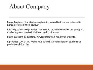About Company
Bionic Engineers is a startup engineering consultant company, based in
Bangalore established in 2020.
It is a digital service provider that aims to provide software, designing and
marketing solutions to individuals and businesses.
It also provides 3D printing, Vinyl printing and Academic projects.
It provides specialized workshops as well as internships for students on
professional domains.
 