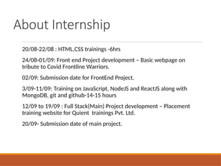 About Internship
20/08-22/08 : HTML,CSS trainings -6hrs
24/08-01/09: Front end Project development – Basic webpage on
tribute to Covid Frontline Warriors.
02/09: Submission date for FrontEnd Project.
3/09-11/09: Training on JavaScript, NodeJS and ReactJS along with
MongoDB, git and github-14-15 hours
12/09 to 19/09 : Full Stack(Main) Project development – Placement
training website for Quient trainings Pvt. Ltd.
20/09- Submission date of main project.
 
