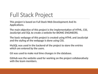Full Stack Project
This project is based on Full Stack Web Development And its
Applications.
The main objective of this project is the implementation of HTML, CSS,
JavaScript and SQL to create a website for BIONIC ENGINEERS.
The basic webpage of this project is created using HTML and JavaScript
and the styling of the webpage is done using CSS.
MySQL was used in the backend of the project to store the entries
which are entered by the users.
Git was used to make real time changes in the database.
GitHub was the website used for working on the project collaboratively
with the team members.
 