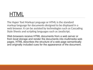 HTML
The Hyper Text Markup Language or HTML is the standard
markup language for documents designed to be displayed in a
web browser. It can be assisted by technologies such as Cascading
Style Sheets and scripting languages such as JavaScript.
Web browsers receive HTML documents from a web server or
from local storage and render the documents into multimedia web
pages. HTML describes the structure of a web page semantically
and originally included cues for the appearance of the document.
 