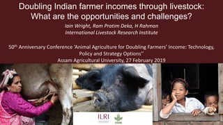 Doubling Indian farmer incomes through livestock:
What are the opportunities and challenges?
Iain Wright, Ram Pratim Deka, H Rahman
International Livestock Research Institute
50th Anniversary Conference ‘Animal Agriculture for Doubling Farmers’ Income: Technology,
Policy and Strategy Options’’
Assam Agricultural University, 27 February 2019
 