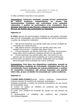CURSOS ON-LINE – AUDITORIA P/ ICMS-SP
PROFESSOR JOÃO IMBASSAHY
www.pontodosconcursos.com.br 8
e) Não considerar esse fato no seu parecer
Comentários: Conforme analisado, quando houver participação
de outros Auditores independentes no exame das
Demonstrações Contábeis das controladas e/ou coligadas
relevantes, o auditor da controladora e/ou investidora deve
destacar esse fato no seu Parecer e basear-se exclusivamente no
Parecer do Auditor das Controladas ou Coligadas.
Gabarito: D
6. (FCC) Quando há demonstrações contábeis de controladas, utilizadas
para fins de consolidação, que foram auditadas por outros profissionais,
o auditor da companhia investidora
a) Não precisa expressar sua opinião sobre elas, já que o trabalho foi
executado por outras pessoas.
b) Não apenas precisa expressar sua opinião sobre elas, mas
também deve revisar o trabalho feito pelos outros.
c) Precisa expressar sua opinião sobre elas, com base nos pareceres
feitos pelos outros auditores e destacar tal fato em seu parecer.
d) Precisa expressar sua opinião sobre elas, mas omitir em seu
parecer que as mesmas foram auditadas por outros profissionais.
e) Deve emitir um parecer com ressalva, destacando que as citadas
demonstrações foram auditadas por outros auditores.
Comentários: Com base nos dispositivos analisados, quando as
demonstrações contábeis de controladas, utilizadas para fins de
consolidação, foram auditadas por outros profissionais, o auditor
da companhia investidora não precisa expressar sua opinião
sobre elas, já que o trabalho foi executado por outros auditores.
Gabarito: A
7.(AFRF/2002.2/ESAF)Quando outros auditores independentes
emitirem parecer de auditoria de empresas controladas e
coligadas relevantes, o auditor da empresa controladora, em seu exame
de consolidação, deve:
a) revisar os papéis de trabalho de auditores das empresas
controladas/coligadas.
b) emitir uma ressalva de limitação de escopo em seu parecer de
auditoria.
c) desconsiderar os trabalhos dos auditores das empresas
controladas/coligadas.
 