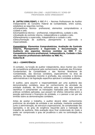 CURSOS ON-LINE – AUDITORIA P/ ICMS-SP
PROFESSOR JOÃO IMBASSAHY
www.pontodosconcursos.com.br 11
8. (AFTN/1996/ESAF) A NBC-P-1 – Normas Profissionais de Auditor
Independente do Conselho Federal de Contabilidade, entre outras,
estabelece as seguintes normas.
a)Competência técnico- profissional, elementos comprobatórios e
cuidado e zelo.
b)Competência técnico – profissional, independência, cuidado e zelo.
c)Avaliação do controle interno, independência e cuidado e zelo.
d)Planejamento e supervisão, independência e cuidado e zelo.
e)Documentação de auditoria, planejamento e supervisão e
imparcialidade.
Comentários: Elementos Comprobatórios, Avaliação do Controle
Interno, Planejamento e Supervisão e Documentação de
Auditoria são aspectos técnicos contidos na NBC T 11.
Competência técnico-profissional, Independência, Cuidado e Zelo
são aspectos profissionais definidos na NBC P1.
Gabarito:B
18.1 – COMPETÊNCIA
O contador, na função de auditor independente, deve manter seu nível
de competência profissional pelo conhecimento atualizado dos Princípios
Fundamentais da Contabilidade e das Normas Brasileiras de
Contabilidade, das técnicas contábeis, especialmente na área de
auditoria, da legislação inerente à profissão, dos conceitos e técnicas
administrativas e da legislação específica aplicável à entidade auditada.
O auditor, para assumir a responsabilidade por uma auditoria das
demonstrações contábeis, deve ter conhecimento da atividade da
entidade auditada, de forma suficiente para que lhe seja possível
identificar e compreender as transações realizadas pela mesma e as
práticas contábeis aplicadas, que possam ter efeitos relevantes sobre a
posição patrimonial e financeira da entidade, e o parecer a ser por ele
emitido sobre as demonstrações contábeis.
Antes de aceitar o trabalho, o auditor deverá obter conhecimento
preliminar da atividade da entidade a ser auditada, mediante avaliação
junto à administração, da estrutura organizacional, da complexidade das
operações, e do grau de exigência requerido para a realização do
trabalho de auditoria. Esta avaliação deve ficar evidenciada de modo a
poder ser comprovado o grau de prudência e zelo na contratação dos
serviços.
 