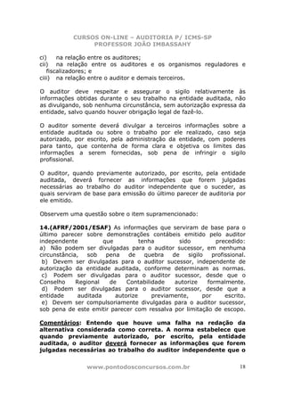 CURSOS ON-LINE – AUDITORIA P/ ICMS-SP
PROFESSOR JOÃO IMBASSAHY
www.pontodosconcursos.com.br 18
ci) na relação entre os auditores;
cii) na relação entre os auditores e os organismos reguladores e
fiscalizadores; e
ciii) na relação entre o auditor e demais terceiros.
O auditor deve respeitar e assegurar o sigilo relativamente às
informações obtidas durante o seu trabalho na entidade auditada, não
as divulgando, sob nenhuma circunstância, sem autorização expressa da
entidade, salvo quando houver obrigação legal de fazê-lo.
O auditor somente deverá divulgar a terceiros informações sobre a
entidade auditada ou sobre o trabalho por ele realizado, caso seja
autorizado, por escrito, pela administração da entidade, com poderes
para tanto, que contenha de forma clara e objetiva os limites das
informações a serem fornecidas, sob pena de infringir o sigilo
profissional.
O auditor, quando previamente autorizado, por escrito, pela entidade
auditada, deverá fornecer as informações que forem julgadas
necessárias ao trabalho do auditor independente que o suceder, as
quais serviram de base para emissão do último parecer de auditoria por
ele emitido.
Observem uma questão sobre o item supramencionado:
14.(AFRF/2001/ESAF) As informações que serviram de base para o
último parecer sobre demonstrações contábeis emitido pelo auditor
independente que tenha sido precedido:
a) Não podem ser divulgadas para o auditor sucessor, em nenhuma
circunstância, sob pena de quebra de sigilo profissional.
b) Devem ser divulgadas para o auditor sucessor, independente de
autorização da entidade auditada, conforme determinam as normas.
c) Podem ser divulgadas para o auditor sucessor, desde que o
Conselho Regional de Contabilidade autorize formalmente.
d) Podem ser divulgadas para o auditor sucessor, desde que a
entidade auditada autorize previamente, por escrito.
e) Devem ser compulsoriamente divulgadas para o auditor sucessor,
sob pena de este emitir parecer com ressalva por limitação de escopo.
Comentários: Entendo que houve uma falha na redação da
alternativa considerada como correta. A norma estabelece que
quando previamente autorizado, por escrito, pela entidade
auditada, o auditor deverá fornecer as informações que forem
julgadas necessárias ao trabalho do auditor independente que o
 