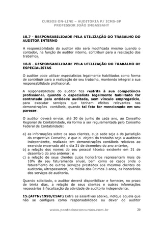 CURSOS ON-LINE – AUDITORIA P/ ICMS-SP
PROFESSOR JOÃO IMBASSAHY
www.pontodosconcursos.com.br 20
18.7 - RESPONSABILIDADE PELA UTILIZAÇÃO DO TRABALHO DO
AUDITOR INTERNO
A responsabilidade do auditor não será modificada mesmo quando o
contador, na função de auditor interno, contribuir para a realização dos
trabalhos.
18.8 - RESPONSABILIDADE PELA UTILIZAÇÃO DO TRABALHO DE
ESPECIALISTAS
O auditor pode utilizar especialistas legalmente habilitados como forma
de contribuir para a realização de seu trabalho, mantendo integral a sua
responsabilidade profissional.
A responsabilidade do auditor fica restrita à sua competência
profissional, quando o especialista legalmente habilitado for
contratado pela entidade auditada, sem vínculo empregatício,
para executar serviços que tenham efeitos relevantes nas
demonstrações contábeis, quando tal fato for mencionado em seu
parecer.
O auditor deverá enviar, até 30 de junho de cada ano, ao Conselho
Regional de Contabilidade, na forma a ser regulamentada pelo Conselho
Federal de Contabilidade:
a) as informações sobre os seus clientes, cuja sede seja a da jurisdição
do respectivo Conselho, e que o objeto do trabalho seja a auditoria
independente, realizado em demonstrações contábeis relativas ao
exercício encerrado até o dia 31 de dezembro do ano anterior,
b) a relação dos nomes do seu pessoal técnico existente em 31 de
dezembro do ano anterior; e
c) a relação de seus clientes cujos honorários representem mais de
10% do seu faturamento anual, bem como os casos onde o
faturamento de outros serviços prestados aos mesmos clientes de
auditoria, ultrapassarem, na média dos últimos 3 anos, os honorários
dos serviços de auditoria.
Quando solicitado, o auditor deverá disponibilizar e fornecer, no prazo
de trinta dias, a relação de seus clientes e outras informações
necessárias à fiscalização da atividade de auditoria independente.
15.(AFTN/1998/ESAF) Entre as assertivas abaixo, indique aquela que
não se configura como responsabilidade ou dever do auditor
 