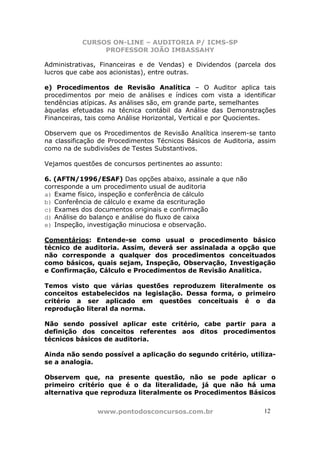 CURSOS ON-LINE – AUDITORIA P/ ICMS-SP
PROFESSOR JOÃO IMBASSAHY
www.pontodosconcursos.com.br 12
Administrativas, Financeiras e de Vendas) e Dividendos (parcela dos
lucros que cabe aos acionistas), entre outras.
e) Procedimentos de Revisão Analítica – O Auditor aplica tais
procedimentos por meio de análises e índices com vista a identificar
tendências atípicas. As análises são, em grande parte, semelhantes
àquelas efetuadas na técnica contábil da Análise das Demonstrações
Financeiras, tais como Análise Horizontal, Vertical e por Quocientes.
Observem que os Procedimentos de Revisão Analítica inserem-se tanto
na classificação de Procedimentos Técnicos Básicos de Auditoria, assim
como na de subdivisões de Testes Substantivos.
Vejamos questões de concursos pertinentes ao assunto:
6. (AFTN/1996/ESAF) Das opções abaixo, assinale a que não
corresponde a um procedimento usual de auditoria
a) Exame físico, inspeção e conferência de cálculo
b) Conferência de cálculo e exame da escrituração
c) Exames dos documentos originais e confirmação
d) Análise do balanço e análise do fluxo de caixa
e) Inspeção, investigação minuciosa e observação.
Comentários: Entende-se como usual o procedimento básico
técnico de auditoria. Assim, deverá ser assinalada a opção que
não corresponde a qualquer dos procedimentos conceituados
como básicos, quais sejam, Inspeção, Observação, Investigação
e Confirmação, Cálculo e Procedimentos de Revisão Analítica.
Temos visto que várias questões reproduzem literalmente os
conceitos estabelecidos na legislação. Dessa forma, o primeiro
critério a ser aplicado em questões conceituais é o da
reprodução literal da norma.
Não sendo possível aplicar este critério, cabe partir para a
definição dos conceitos referentes aos ditos procedimentos
técnicos básicos de auditoria.
Ainda não sendo possível a aplicação do segundo critério, utiliza-
se a analogia.
Observem que, na presente questão, não se pode aplicar o
primeiro critério que é o da literalidade, já que não há uma
alternativa que reproduza literalmente os Procedimentos Básicos
 
