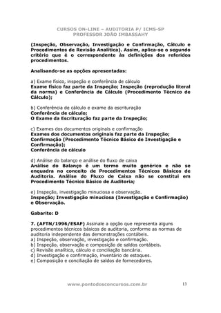 CURSOS ON-LINE – AUDITORIA P/ ICMS-SP
PROFESSOR JOÃO IMBASSAHY
www.pontodosconcursos.com.br 13
(Inspeção, Observação, Investigação e Confirmação, Cálculo e
Procedimentos de Revisão Analítica). Assim, aplica-se o segundo
critério que é o correspondente às definições dos referidos
procedimentos.
Analisando-se as opções apresentadas:
a) Exame físico, inspeção e conferência de cálculo
Exame físico faz parte da Inspeção; Inspeção (reprodução literal
da norma) e Conferência de Cálculo (Procedimento Técnico de
Cálculo);
b) Conferência de cálculo e exame da escrituração
Conferência de cálculo;
O Exame da Escrituração faz parte da Inspeção;
c) Exames dos documentos originais e confirmação
Exames dos documentos originais faz parte da Inspeção;
Confirmação (Procedimento Técnico Básico de Investigação e
Confirmação);
Conferência de cálculo
d) Análise do balanço e análise do fluxo de caixa
Análise do Balanço é um termo muito genérico e não se
enquadra no conceito de Procedimentos Técnicos Básicos de
Auditoria. Análise do Fluxo de Caixa não se constitui em
Procedimento Técnico Básico de Auditoria;
e) Inspeção, investigação minuciosa e observação.
Inspeção; Investigação minuciosa (Investigação e Confirmação)
e Observação.
Gabarito: D
7. (AFTN/1996/ESAF) Assinale a opção que representa alguns
procedimentos técnicos básicos de auditoria, conforme as normas de
auditoria independente das demonstrações contábeis.
a) Inspeção, observação, investigação e confirmação.
b) Inspeção, observação e composição de saldos contábeis.
c) Revisão analítica, cálculo e conciliação bancária.
d) Investigação e confirmação, inventário de estoques.
e) Composição e conciliação de saldos de fornecedores.
 