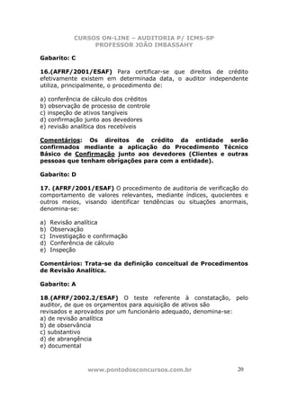 CURSOS ON-LINE – AUDITORIA P/ ICMS-SP
PROFESSOR JOÃO IMBASSAHY
www.pontodosconcursos.com.br 20
Gabarito: C
16.(AFRF/2001/ESAF) Para certificar-se que direitos de crédito
efetivamente existem em determinada data, o auditor independente
utiliza, principalmente, o procedimento de:
a) conferência de cálculo dos créditos
b) observação de processo de controle
c) inspeção de ativos tangíveis
d) confirmação junto aos devedores
e) revisão analítica dos recebíveis
Comentários: Os direitos de crédito da entidade serão
confirmados mediante a aplicação do Procedimento Técnico
Básico de Confirmação junto aos devedores (Clientes e outras
pessoas que tenham obrigações para com a entidade).
Gabarito: D
17. (AFRF/2001/ESAF) O procedimento de auditoria de verificação do
comportamento de valores relevantes, mediante índices, quocientes e
outros meios, visando identificar tendências ou situações anormais,
denomina-se:
a) Revisão analítica
b) Observação
c) Investigação e confirmação
d) Conferência de cálculo
e) Inspeção
Comentários: Trata-se da definição conceitual de Procedimentos
de Revisão Analítica.
Gabarito: A
18.(AFRF/2002.2/ESAF) O teste referente à constatação, pelo
auditor, de que os orçamentos para aquisição de ativos são
revisados e aprovados por um funcionário adequado, denomina-se:
a) de revisão analítica
b) de observância
c) substantivo
d) de abrangência
e) documental
 